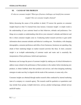 SYEDA ZAUWIA RIAZ
5 | P a g e
III. CAUSES OF THE PROBLEM
#2 what are consumer insights? What type of business challenges can benefit from consumer
insights? How are consumer insights obtained?
Before discussing the causes of the problem in detail, I’ll answer the question on consumer
insights based on what I’ve learned from class lectures. Consumer insight’, in simple words is
the understanding of your customer based on their behaviors, attitudes and preferences. Few
things are as complex as understanding what drives your consumer’s attitudes and behavior and
this is where consumer insights come in. Conducting market research activities to gain useful
information about consumer attitudes and behavior is nothing new. Nevertheless, with changing
demographics, consumer preferences and influx of new businesses, businesses are spending a big
chunk of their marketing budget on market research activities like these. In short, consumer
insight is an in-depth understanding of customer needs and wants and is essentially the
interpretation of their preferences, beliefs and experiences.
Businesses can leverage the power of customer insights by making use of critical information to
address issues related to the performance of their products in the market, before introducing new
products, to obtain feedback about their products and services, and when designing marketing
strategies to make sure they’re aligned with the needs of the customers, to name only a few.
Consumer insights are obtained through market research either conducted by internal marketing
team of a company or a research agency. The research could be qualitative or quantitative and
may include focus groups, in-depth interviews, surveys, product testing/usage, attitude surveys
and KAP studies.
 