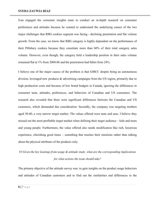 SYEDA ZAUWIA RIAZ
6 | P a g e
Ivan engaged the consumer insights team to conduct an in-depth research on consumer
preferences and attitudes because he wanted to understand the underlying causes of the two
major challenges that RBG cookies segment was facing - declining penetration and flat volume
growth. From the case, we know that RBG category is highly dependent on the performance of
their Pillsbury cookies because they constitute more than 60% of their total category sales
volume. However, even though, the category held a leadership position in their sales volume
remained flat at 1% from 2004-06 and the penetration had fallen from 24%.
I believe one of the major causes of the problem is that GMCC despite being an autonomous
division, leveraged new products & advertising campaigns from the US region, primarily due to
high production costs and because of low brand budgets in Canada, ignoring the differences in
consumer taste, attitudes, preferences, and behaviors of Canadian and US consumers. The
research also revealed that there were significant differences between the Canadian and US
customers, which demanded due consideration. Secondly, the company was targeting mothers
aged 30-40, a very narrow target market. The values offered were taste and ease. I believe they
missed out the most profitable target market when defining their target audience – kids and teens
and young people. Furthermore, the value offered also needs modification like rich, luxurious
experience, cherishing good times – something that touches their emotions rather than talking
about the physical attributes of the products only.
#3 Given the key leanings from usage & attitude study, what are the corresponding implications
for what actions the team should take?
The primary objective of the attitude survey was: to gain insights on the product usage behaviors
and attitudes of Canadian customers and to find out the similarities and differences in the
 