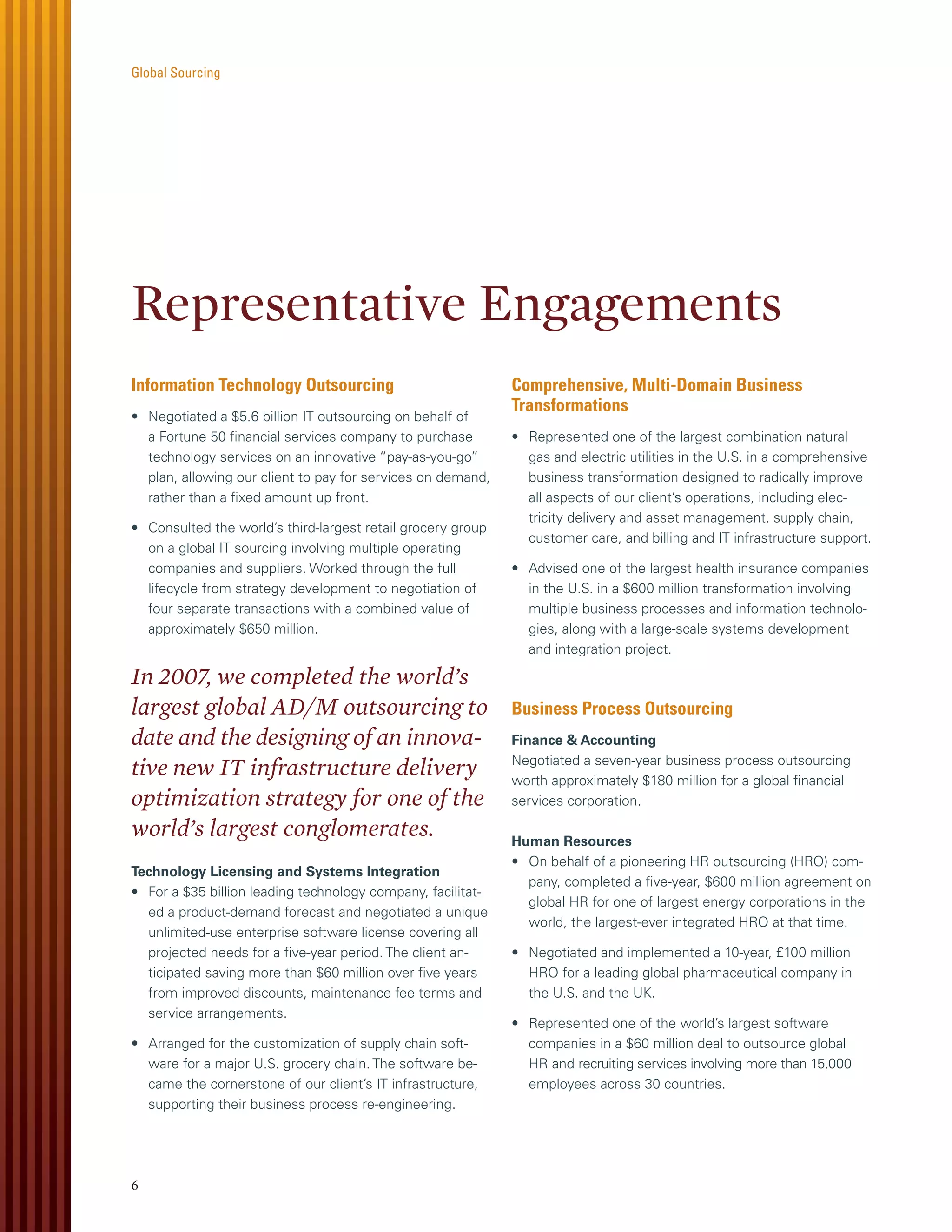 Global Sourcing




Representative Engagements
Information Technology Outsourcing                           Comprehensive, Multi-Domain Business
                                                             Transformations
• Negotiated a $5.6 billion IT outsourcing on behalf of
  a Fortune 50 ﬁnancial services company to purchase         • Represented one of the largest combination natural
  technology services on an innovative “pay-as-you-go”         gas and electric utilities in the U.S. in a comprehensive
  plan, allowing our client to pay for services on demand,     business transformation designed to radically improve
  rather than a ﬁxed amount up front.                          all aspects of our client’s operations, including elec-
                                                               tricity delivery and asset management, supply chain,
• Consulted the world’s third-largest retail grocery group
                                                               customer care, and billing and IT infrastructure support.
  on a global IT sourcing involving multiple operating
  companies and suppliers. Worked through the full           • Advised one of the largest health insurance companies
  lifecycle from strategy development to negotiation of        in the U.S. in a $600 million transformation involving
  four separate transactions with a combined value of          multiple business processes and information technolo-
  approximately $650 million.                                  gies, along with a large-scale systems development
                                                               and integration project.

In 2007, we completed the world’s
largest global AD/M outsourcing to                           Business Process Outsourcing
date and the designing of an innova-                         Finance & Accounting
                                                             Negotiated a seven-year business process outsourcing
tive new IT infrastructure delivery                          worth approximately $180 million for a global ﬁnancial
optimization strategy for one of the                         services corporation.

world’s largest conglomerates.                               Human Resources
                                                             • On behalf of a pioneering HR outsourcing (HRO) com-
Technology Licensing and Systems Integration
                                                               pany, completed a ﬁve-year, $600 million agreement on
• For a $35 billion leading technology company, facilitat-
                                                               global HR for one of largest energy corporations in the
  ed a product-demand forecast and negotiated a unique
                                                               world, the largest-ever integrated HRO at that time.
  unlimited-use enterprise software license covering all
  projected needs for a ﬁve-year period. The client an-      • Negotiated and implemented a 10-year, £100 million
  ticipated saving more than $60 million over ﬁve years        HRO for a leading global pharmaceutical company in
  from improved discounts, maintenance fee terms and           the U.S. and the UK.
  service arrangements.
                                                             • Represented one of the world’s largest software
• Arranged for the customization of supply chain soft-         companies in a $60 million deal to outsource global
  ware for a major U.S. grocery chain. The software be-        HR and recruiting services involving more than 15,000
  came the cornerstone of our client’s IT infrastructure,      employees across 30 countries.
  supporting their business process re-engineering.




6
 
