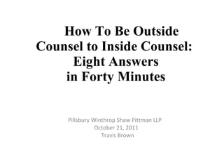 How To Be Outside Counsel to Inside Counsel:    Eight Answers  in Forty Minutes Pillsbury Winthrop Shaw Pittman LLP  October 21, 2011 Travis Brown 