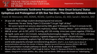 Sympathomimetic Toxidrome Presentation - New Onset Seizure/ Status
Epilepticus and Prolongation of QTc Due Too Over-The-Counter Substance Abuse
Frank W Meissner, MD, RDMS, RCMS; Cynthia Garza, JD, MD; Sarah L Martin, MD
Department of Psychiatry
• 24 year-old male college student developed grand mal seizures
• Roommate ‘He was ‘Doing Triple-C’s’(Coricidin™) to get ‘high’ all day!’
• On scene 3 grand mal seizures observed by EMS, gave IV Diazepam 10 mg X 2 enroute to ED.
• Glasgow Coma: 8 (Eyes – pain(2) (pupils mydriasis), Verbal - None(1), Motor – pain withdraws (4)).
• ABG @ arrival - pH <6.707, pCO2 71 mmHg, pO2 105 mmHg. Urine toxic screen negative. ETOH level
58 mg/dl, Lactic acid > 12.2 mmol/L, Salicylate/Acetaminophen negative, TSH 1.25 mIU/L, nml lytes.
• Rx - Immediate orotracheal intubation, 4 grams Magnesium Rapid IV + Bicarb Infusion.
• Due to ease of availability, euphoric high, & hallucinogenic effects, DXM (dextromethorphan) enjoys
world-wide popularity amongst recreational drug abusers. (Shafi H., et al, Deaths due to abuse of
dextromethorphan sold over-the-counter in Pakistan. Egyptian Journal of Forensic Sciences (2016) 6, 280–283.)
• At ED presentation multiple pathways to death, ICU & ventilator support X 7D’s.
• Abusers often refer to Coricidin™ HBP Cough & Cold as ‘Triple C’s’ because of three Cs imprinted on the red
tablets, slang terms include skittles, dex, candy, and red devils. DXM abuse also known as “robotripping. ”
 