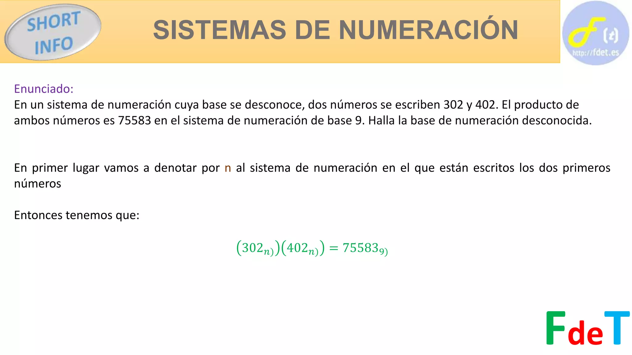SISTEMAS DE NUMERACIÓN
FdeT
Enunciado:
En un sistema de numeración cuya base se desconoce, dos números se escriben 302 y 402. El producto de
ambos números es 75583 en el sistema de numeración de base 9. Halla la base de numeración desconocida.
En primer lugar vamos a denotar por n al sistema de numeración en el que están escritos los dos primeros
números
Entonces tenemos que:
302 𝑛) 402 𝑛) = 755839)
 