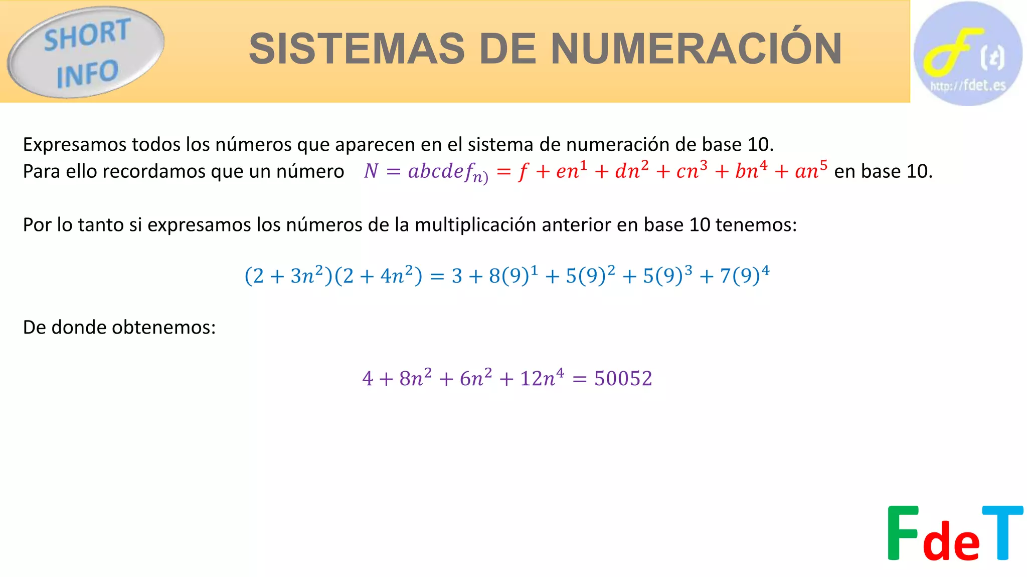 SISTEMAS DE NUMERACIÓN
FdeT
Expresamos todos los números que aparecen en el sistema de numeración de base 10.
Para ello recordamos que un número 𝑁 = 𝑎𝑏𝑐𝑑𝑒𝑓𝑛) = 𝑓 + 𝑒𝑛1
+ 𝑑𝑛2
+ 𝑐𝑛3
+ 𝑏𝑛4
+ 𝑎𝑛5
en base 10.
Por lo tanto si expresamos los números de la multiplicación anterior en base 10 tenemos:
2 + 3𝑛2
2 + 4𝑛2
= 3 + 8 9 1
+ 5 9 2
+ 5 9 3
+ 7 9 4
De donde obtenemos:
4 + 8𝑛2
+ 6𝑛2
+ 12𝑛4
= 50052
 
