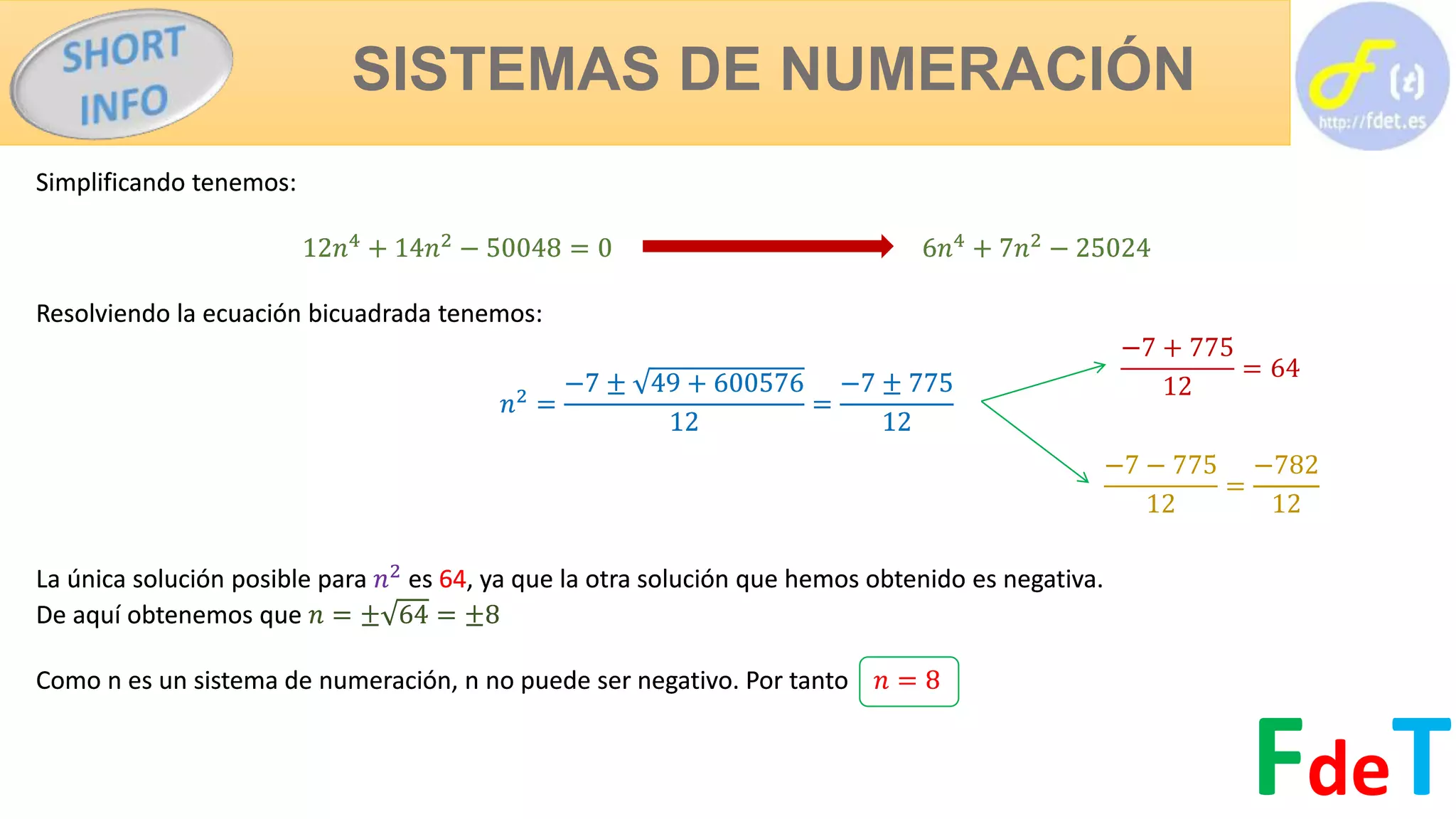 SISTEMAS DE NUMERACIÓN
FdeT
Simplificando tenemos:
12𝑛4
+ 14𝑛2
− 50048 = 0 6𝑛4
+ 7𝑛2
− 25024
Resolviendo la ecuación bicuadrada tenemos:
𝑛2
=
−7 ± 49 + 600576
12
=
−7 ± 775
12
La única solución posible para 𝑛2
es 64, ya que la otra solución que hemos obtenido es negativa.
De aquí obtenemos que 𝑛 = ± 64 = ±8
Como n es un sistema de numeración, n no puede ser negativo. Por tanto 𝑛 = 8
Simplificando tenemos:
12𝑛4
+ 14𝑛2
− 50048 = 0 6𝑛4
+ 7𝑛2
− 25024
Resolviendo la ecuación bicuadrada tenemos:
𝑛2
=
−7 ± 49 + 600576
12
=
−7 ± 775
12
La única solución posible para 𝑛2
es 64, ya que la otra solución que hemos obtenido es negativa.
De aquí obtenemos que 𝑛 = ± 64 = ±8
Como n es un sistema de numeración, n no puede ser negativo. Por tanto 𝑛 = 8
−7 + 775
12
= 64
−7 − 775
12
=
−782
12
 