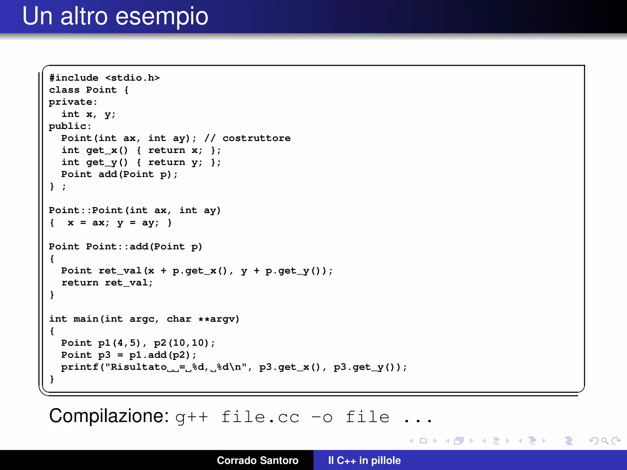 Un altro esempio
✞
#include <stdio.h>
class Point {
private:
int x, y;
public:
Point(int ax, int ay); // costruttore
int get_x() { return x; };
int get_y() { return y; };
Point add(Point p);
} ;
Point::Point(int ax, int ay)
{ x = ax; y = ay; }
Point Point::add(Point p)
{
Point ret_val(x + p.get_x(), y + p.get_y());
return ret_val;
}
int main(int argc, char **argv)
{
Point p1(4,5), p2(10,10);
Point p3 = p1.add(p2);
printf("Risultato = %d, %dn", p3.get_x(), p3.get_y());
}
✡✝ ✆
Compilazione: g++ file.cc -o file ...
Corrado Santoro Il C++ in pillole
 