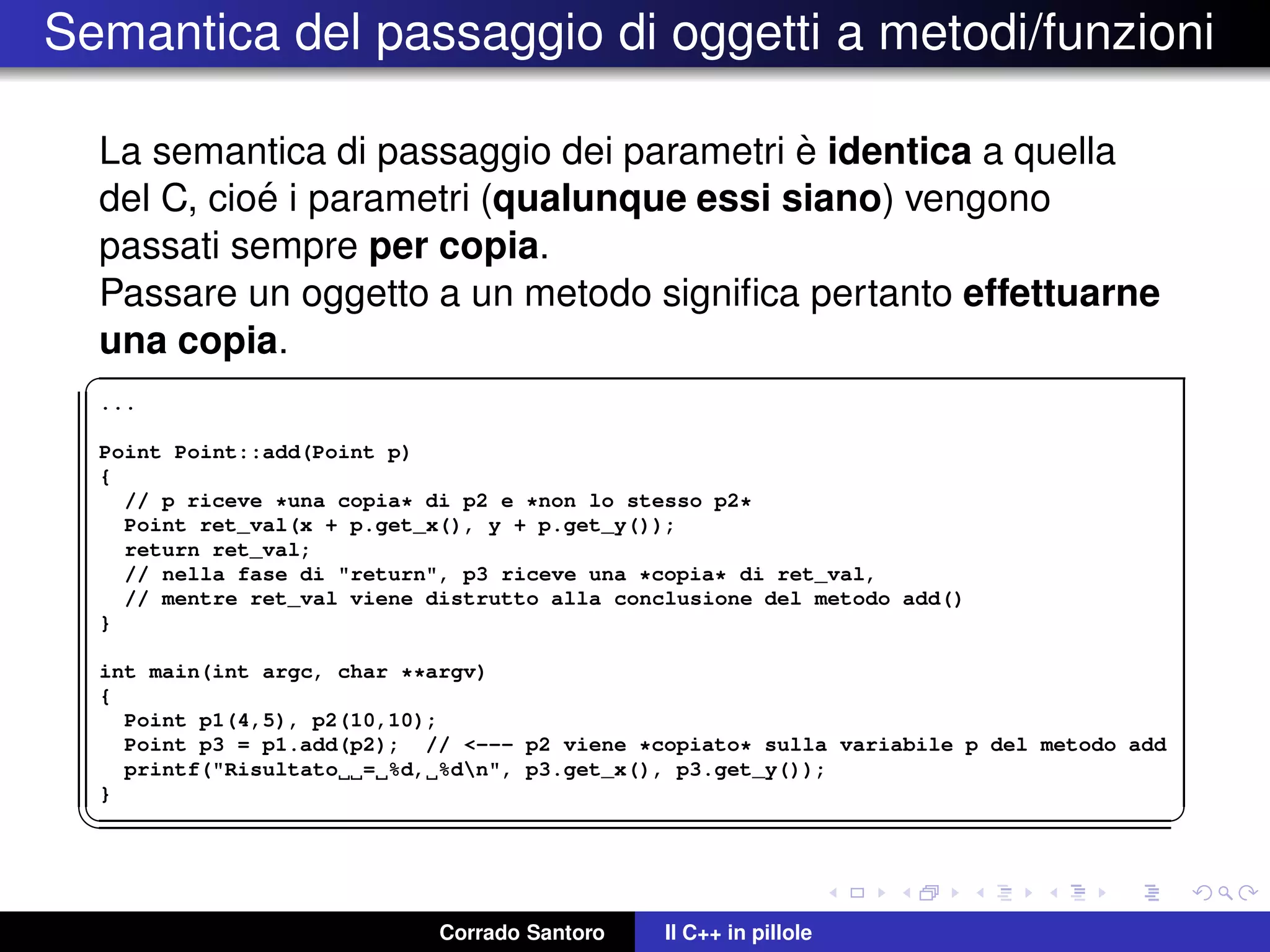 Semantica del passaggio di oggetti a metodi/funzioni
La semantica di passaggio dei parametri `e identica a quella
del C, cio´e i parametri (qualunque essi siano) vengono
passati sempre per copia.
Passare un oggetto a un metodo signiﬁca pertanto effettuarne
una copia.
✞
...
Point Point::add(Point p)
{
// p riceve *una copia* di p2 e *non lo stesso p2*
Point ret_val(x + p.get_x(), y + p.get_y());
return ret_val;
// nella fase di "return", p3 riceve una *copia* di ret_val,
// mentre ret_val viene distrutto alla conclusione del metodo add()
}
int main(int argc, char **argv)
{
Point p1(4,5), p2(10,10);
Point p3 = p1.add(p2); // <--- p2 viene *copiato* sulla variabile p del metodo add
printf("Risultato = %d, %dn", p3.get_x(), p3.get_y());
}
✡✝ ✆
Corrado Santoro Il C++ in pillole
 