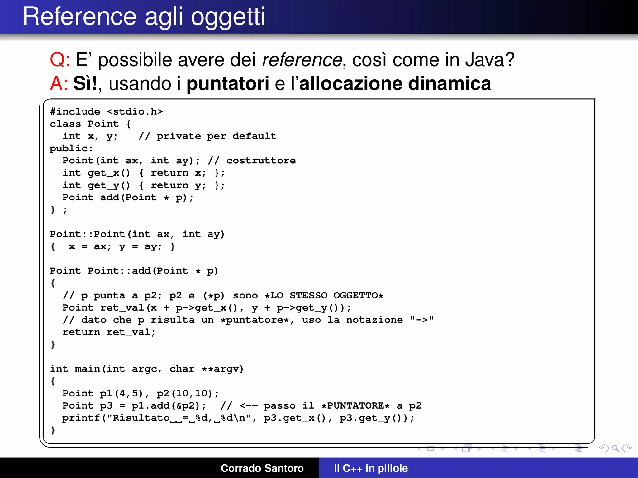 Reference agli oggetti
Q: E’ possibile avere dei reference, cos`ı come in Java?
A: S`ı!, usando i puntatori e l’allocazione dinamica✞
#include <stdio.h>
class Point {
int x, y; // private per default
public:
Point(int ax, int ay); // costruttore
int get_x() { return x; };
int get_y() { return y; };
Point add(Point * p);
} ;
Point::Point(int ax, int ay)
{ x = ax; y = ay; }
Point Point::add(Point * p)
{
// p punta a p2; p2 e (*p) sono *LO STESSO OGGETTO*
Point ret_val(x + p->get_x(), y + p->get_y());
// dato che p risulta un *puntatore*, uso la notazione "->"
return ret_val;
}
int main(int argc, char **argv)
{
Point p1(4,5), p2(10,10);
Point p3 = p1.add(&p2); // <-- passo il *PUNTATORE* a p2
printf("Risultato = %d, %dn", p3.get_x(), p3.get_y());
}
✡✝ ✆
Corrado Santoro Il C++ in pillole
 