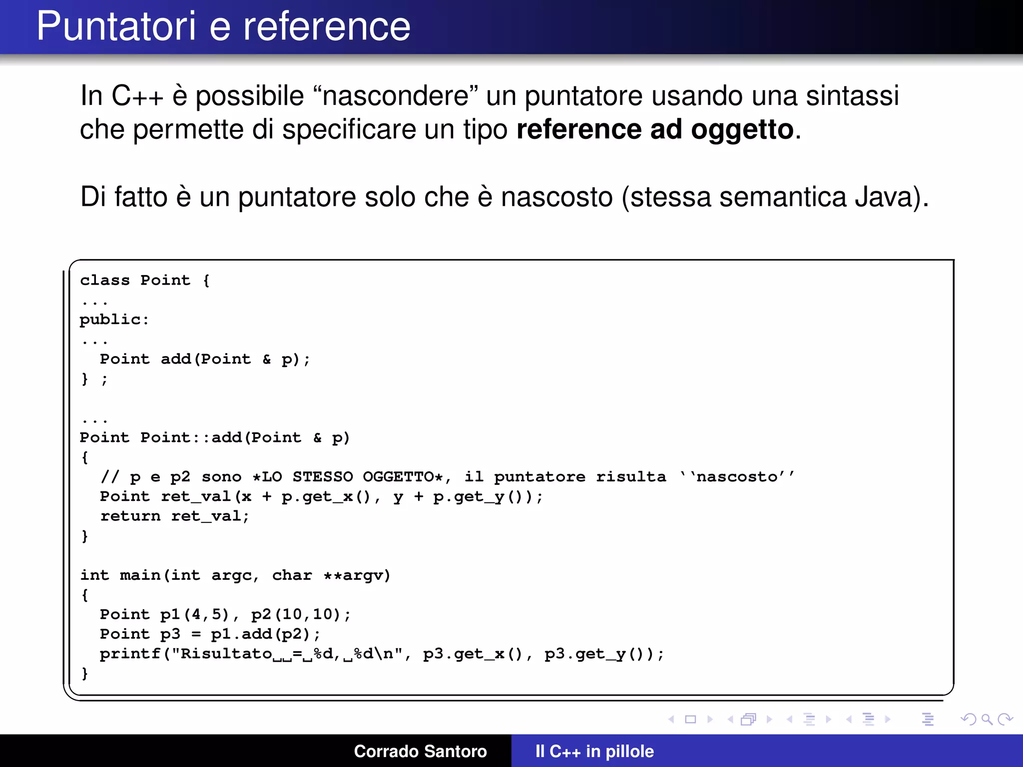 Puntatori e reference
In C++ `e possibile “nascondere” un puntatore usando una sintassi
che permette di speciﬁcare un tipo reference ad oggetto.
Di fatto `e un puntatore solo che `e nascosto (stessa semantica Java).
✞
class Point {
...
public:
...
Point add(Point & p);
} ;
...
Point Point::add(Point & p)
{
// p e p2 sono *LO STESSO OGGETTO*, il puntatore risulta ‘‘nascosto’’
Point ret_val(x + p.get_x(), y + p.get_y());
return ret_val;
}
int main(int argc, char **argv)
{
Point p1(4,5), p2(10,10);
Point p3 = p1.add(p2);
printf("Risultato = %d, %dn", p3.get_x(), p3.get_y());
}
✡✝ ✆
Corrado Santoro Il C++ in pillole
 