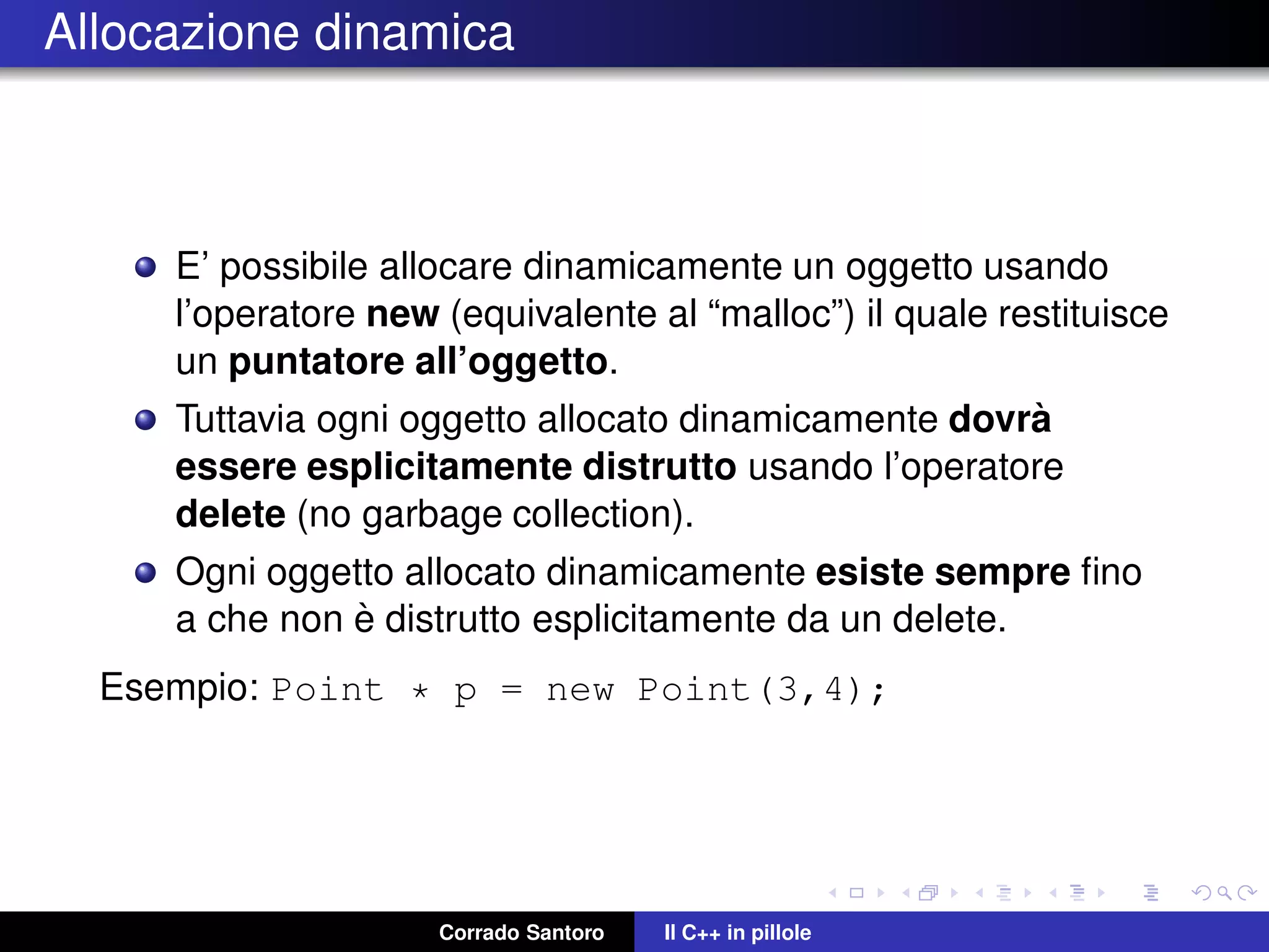 Allocazione dinamica
E’ possibile allocare dinamicamente un oggetto usando
l’operatore new (equivalente al “malloc”) il quale restituisce
un puntatore all’oggetto.
Tuttavia ogni oggetto allocato dinamicamente dovr`a
essere esplicitamente distrutto usando l’operatore
delete (no garbage collection).
Ogni oggetto allocato dinamicamente esiste sempre ﬁno
a che non `e distrutto esplicitamente da un delete.
Esempio: Point * p = new Point(3,4);
Corrado Santoro Il C++ in pillole
 