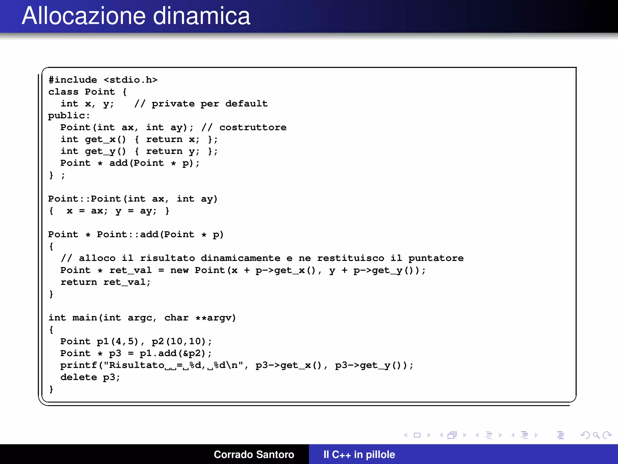 Allocazione dinamica
✞
#include <stdio.h>
class Point {
int x, y; // private per default
public:
Point(int ax, int ay); // costruttore
int get_x() { return x; };
int get_y() { return y; };
Point * add(Point * p);
} ;
Point::Point(int ax, int ay)
{ x = ax; y = ay; }
Point * Point::add(Point * p)
{
// alloco il risultato dinamicamente e ne restituisco il puntatore
Point * ret_val = new Point(x + p->get_x(), y + p->get_y());
return ret_val;
}
int main(int argc, char **argv)
{
Point p1(4,5), p2(10,10);
Point * p3 = p1.add(&p2);
printf("Risultato = %d, %dn", p3->get_x(), p3->get_y());
delete p3;
}
✡✝ ✆
Corrado Santoro Il C++ in pillole
 