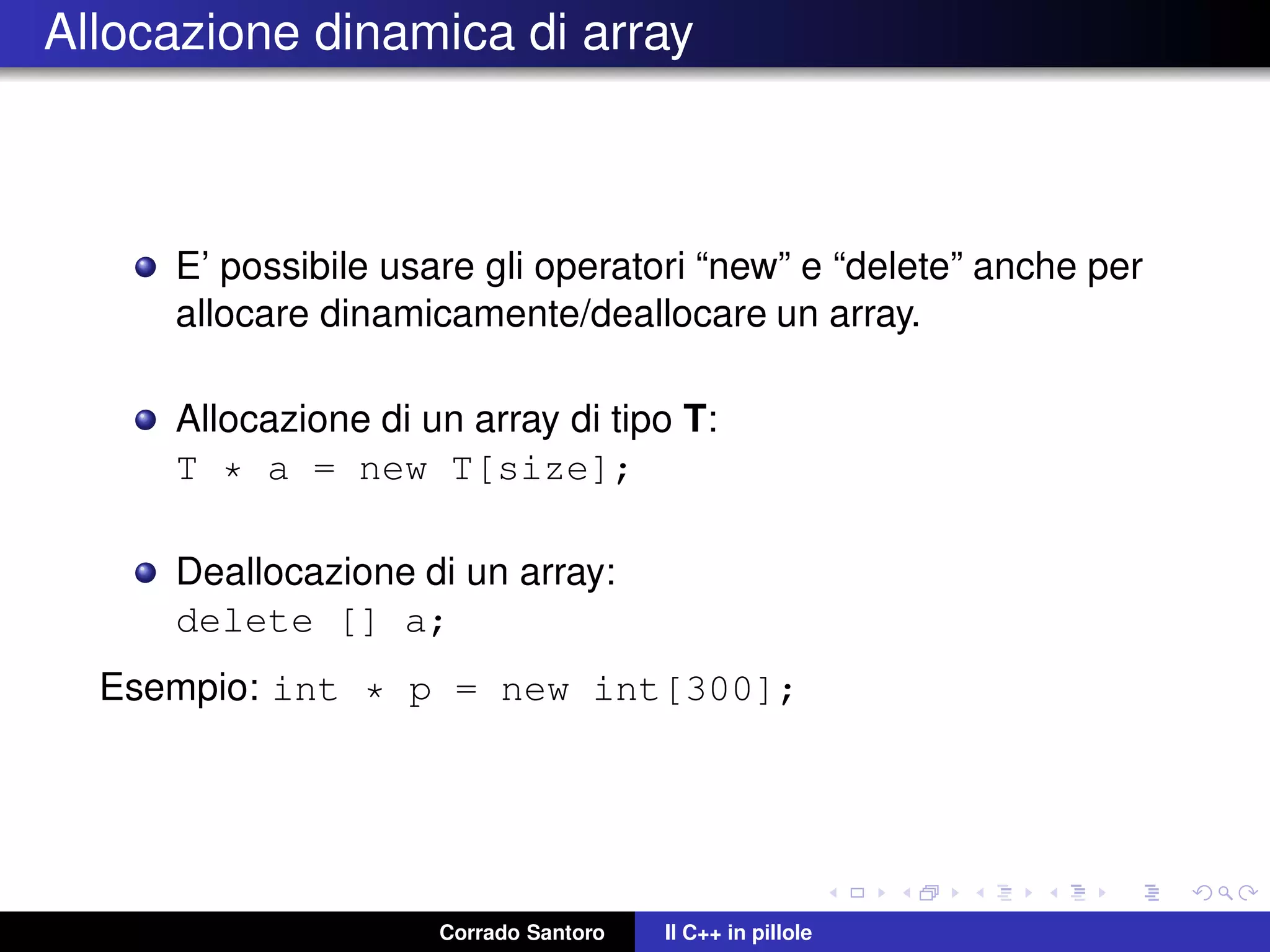 Allocazione dinamica di array
E’ possibile usare gli operatori “new” e “delete” anche per
allocare dinamicamente/deallocare un array.
Allocazione di un array di tipo T:
T * a = new T[size];
Deallocazione di un array:
delete [] a;
Esempio: int * p = new int[300];
Corrado Santoro Il C++ in pillole
 