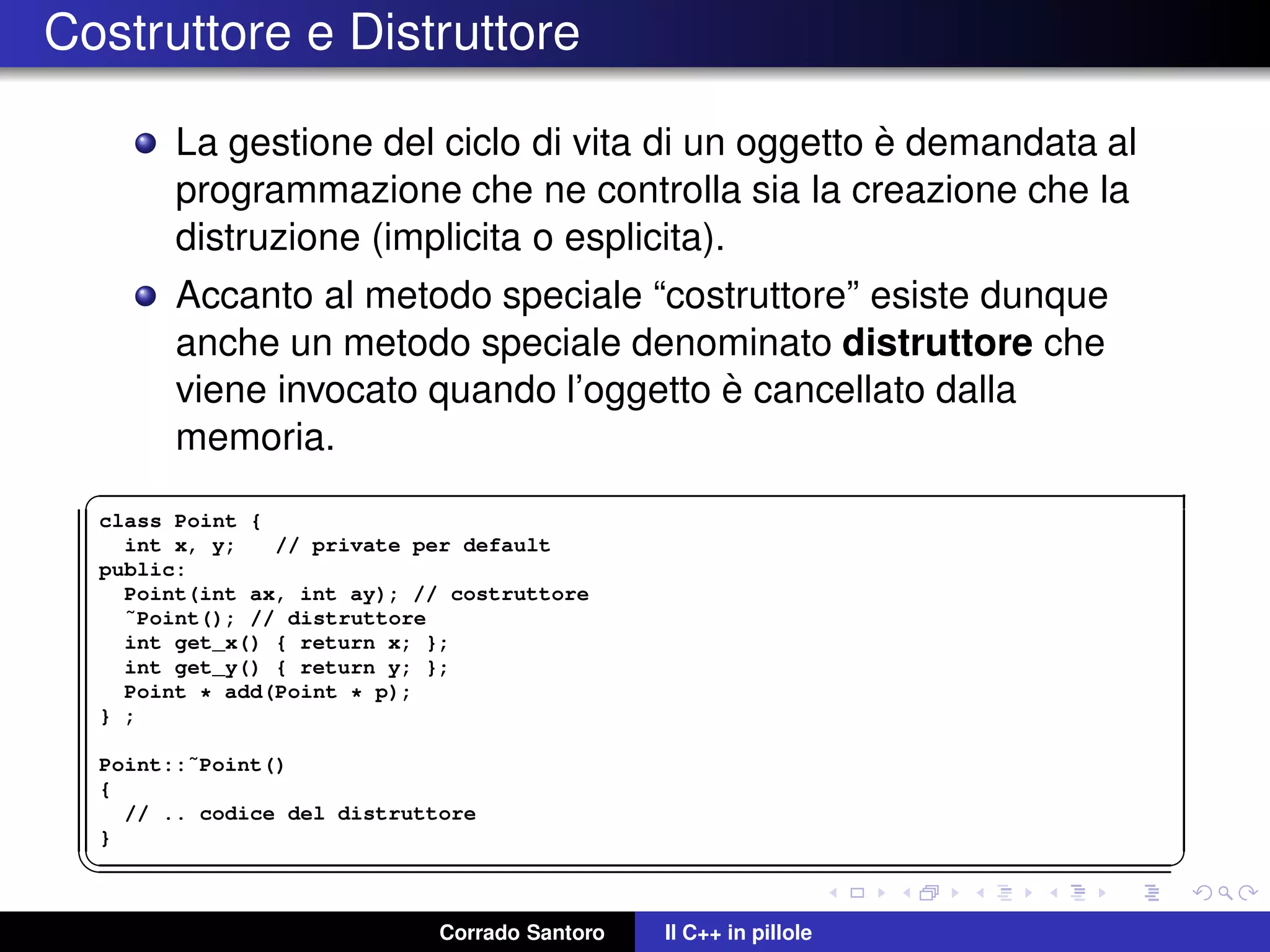 Costruttore e Distruttore
La gestione del ciclo di vita di un oggetto `e demandata al
programmazione che ne controlla sia la creazione che la
distruzione (implicita o esplicita).
Accanto al metodo speciale “costruttore” esiste dunque
anche un metodo speciale denominato distruttore che
viene invocato quando l’oggetto `e cancellato dalla
memoria.
✞
class Point {
int x, y; // private per default
public:
Point(int ax, int ay); // costruttore
˜Point(); // distruttore
int get_x() { return x; };
int get_y() { return y; };
Point * add(Point * p);
} ;
Point::˜Point()
{
// .. codice del distruttore
}
✡✝ ✆
Corrado Santoro Il C++ in pillole
 
