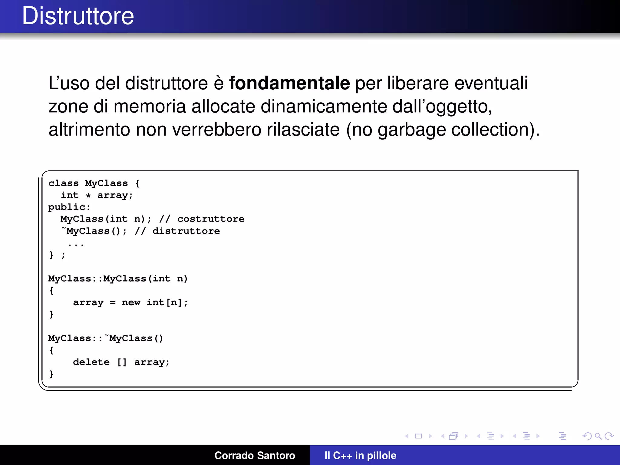 Distruttore
L’uso del distruttore `e fondamentale per liberare eventuali
zone di memoria allocate dinamicamente dall’oggetto,
altrimento non verrebbero rilasciate (no garbage collection).
✞
class MyClass {
int * array;
public:
MyClass(int n); // costruttore
˜MyClass(); // distruttore
...
} ;
MyClass::MyClass(int n)
{
array = new int[n];
}
MyClass::˜MyClass()
{
delete [] array;
}
✡✝ ✆
Corrado Santoro Il C++ in pillole
 