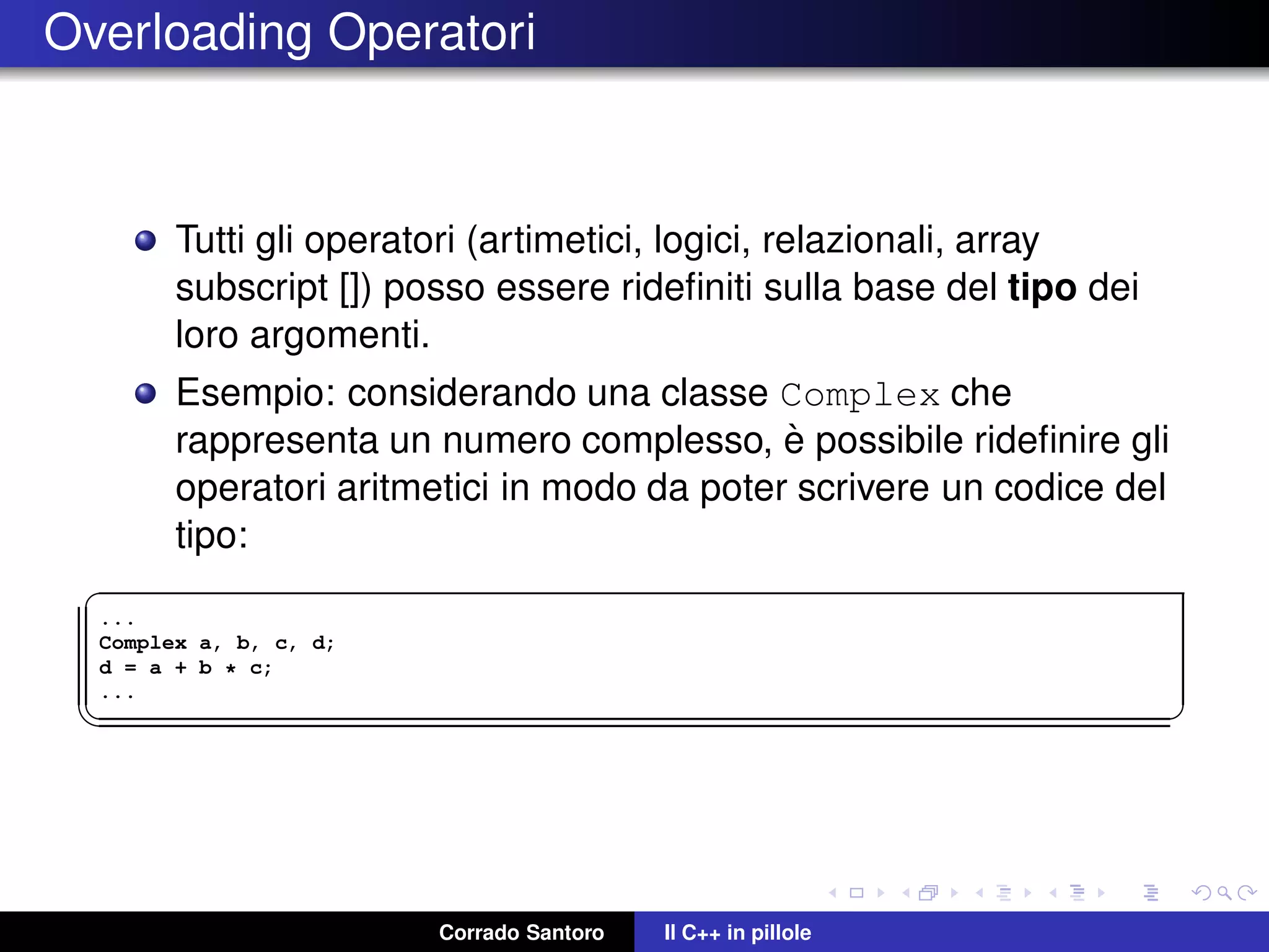 Overloading Operatori
Tutti gli operatori (artimetici, logici, relazionali, array
subscript []) posso essere rideﬁniti sulla base del tipo dei
loro argomenti.
Esempio: considerando una classe Complex che
rappresenta un numero complesso, `e possibile rideﬁnire gli
operatori aritmetici in modo da poter scrivere un codice del
tipo:
✞
...
Complex a, b, c, d;
d = a + b * c;
...
✡✝ ✆
Corrado Santoro Il C++ in pillole
 