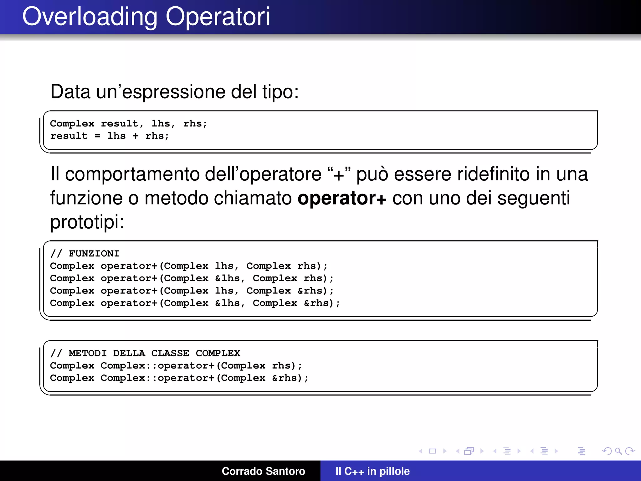 Overloading Operatori
Data un’espressione del tipo:
✞
Complex result, lhs, rhs;
result = lhs + rhs;
✡✝ ✆
Il comportamento dell’operatore “+” pu`o essere rideﬁnito in una
funzione o metodo chiamato operator+ con uno dei seguenti
prototipi:
✞
// FUNZIONI
Complex operator+(Complex lhs, Complex rhs);
Complex operator+(Complex &lhs, Complex rhs);
Complex operator+(Complex lhs, Complex &rhs);
Complex operator+(Complex &lhs, Complex &rhs);
✡✝ ✆
✞
// METODI DELLA CLASSE COMPLEX
Complex Complex::operator+(Complex rhs);
Complex Complex::operator+(Complex &rhs);
✡✝ ✆
Corrado Santoro Il C++ in pillole
 
