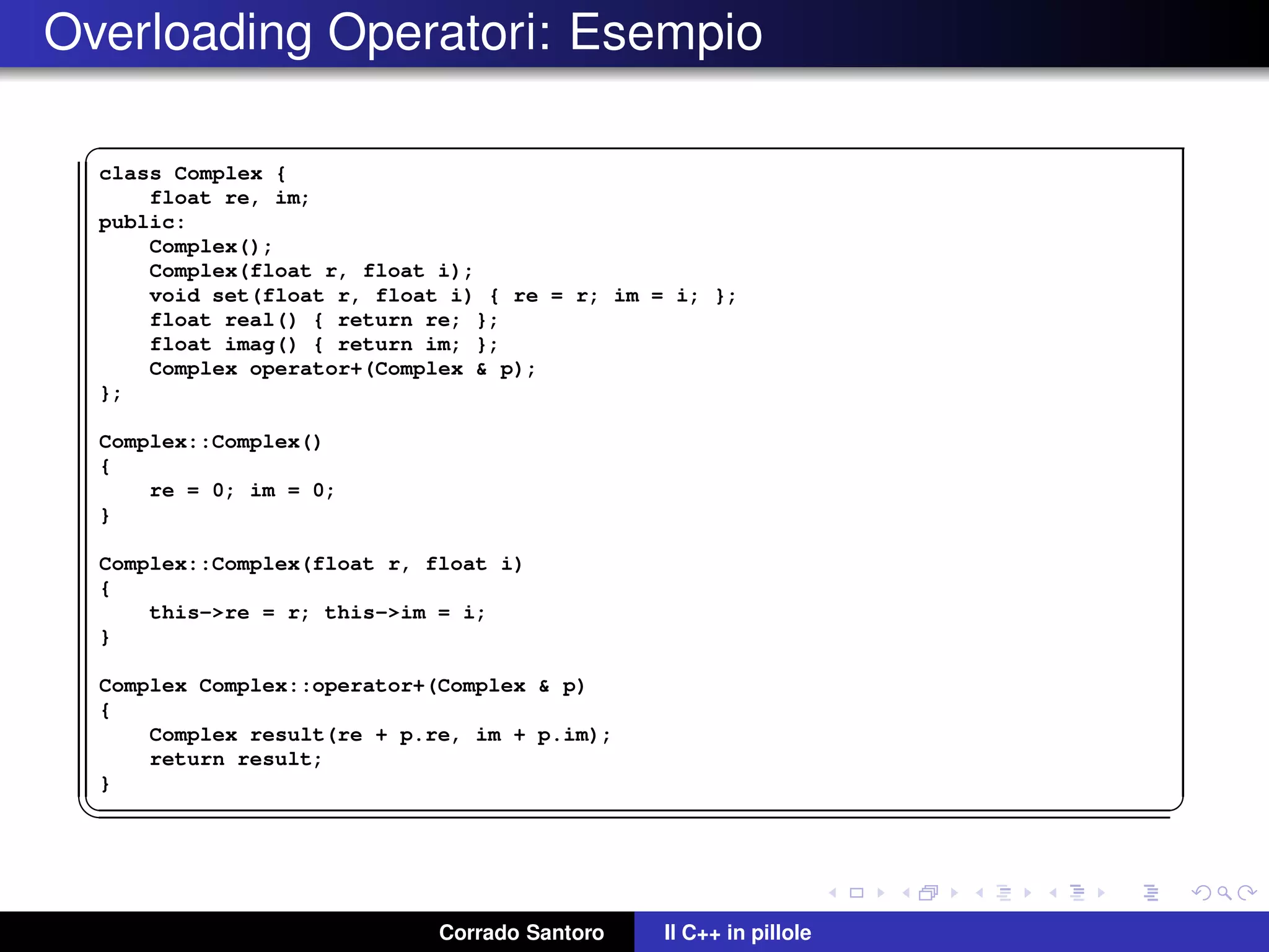 Overloading Operatori: Esempio
✞
class Complex {
float re, im;
public:
Complex();
Complex(float r, float i);
void set(float r, float i) { re = r; im = i; };
float real() { return re; };
float imag() { return im; };
Complex operator+(Complex & p);
};
Complex::Complex()
{
re = 0; im = 0;
}
Complex::Complex(float r, float i)
{
this->re = r; this->im = i;
}
Complex Complex::operator+(Complex & p)
{
Complex result(re + p.re, im + p.im);
return result;
}
✡✝ ✆
Corrado Santoro Il C++ in pillole
 