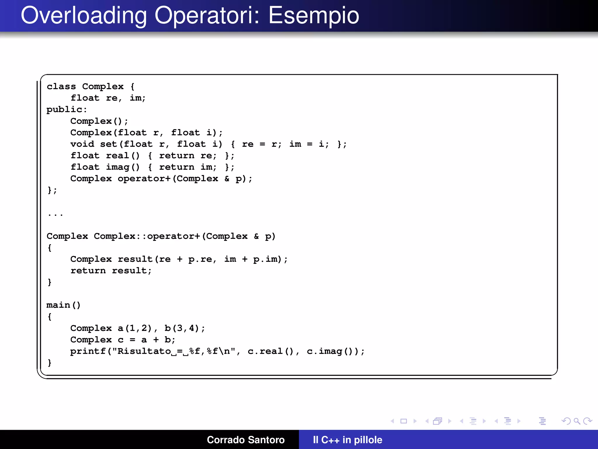 Overloading Operatori: Esempio
✞
class Complex {
float re, im;
public:
Complex();
Complex(float r, float i);
void set(float r, float i) { re = r; im = i; };
float real() { return re; };
float imag() { return im; };
Complex operator+(Complex & p);
};
...
Complex Complex::operator+(Complex & p)
{
Complex result(re + p.re, im + p.im);
return result;
}
main()
{
Complex a(1,2), b(3,4);
Complex c = a + b;
printf("Risultato = %f,%fn", c.real(), c.imag());
}
✡✝ ✆
Corrado Santoro Il C++ in pillole
 