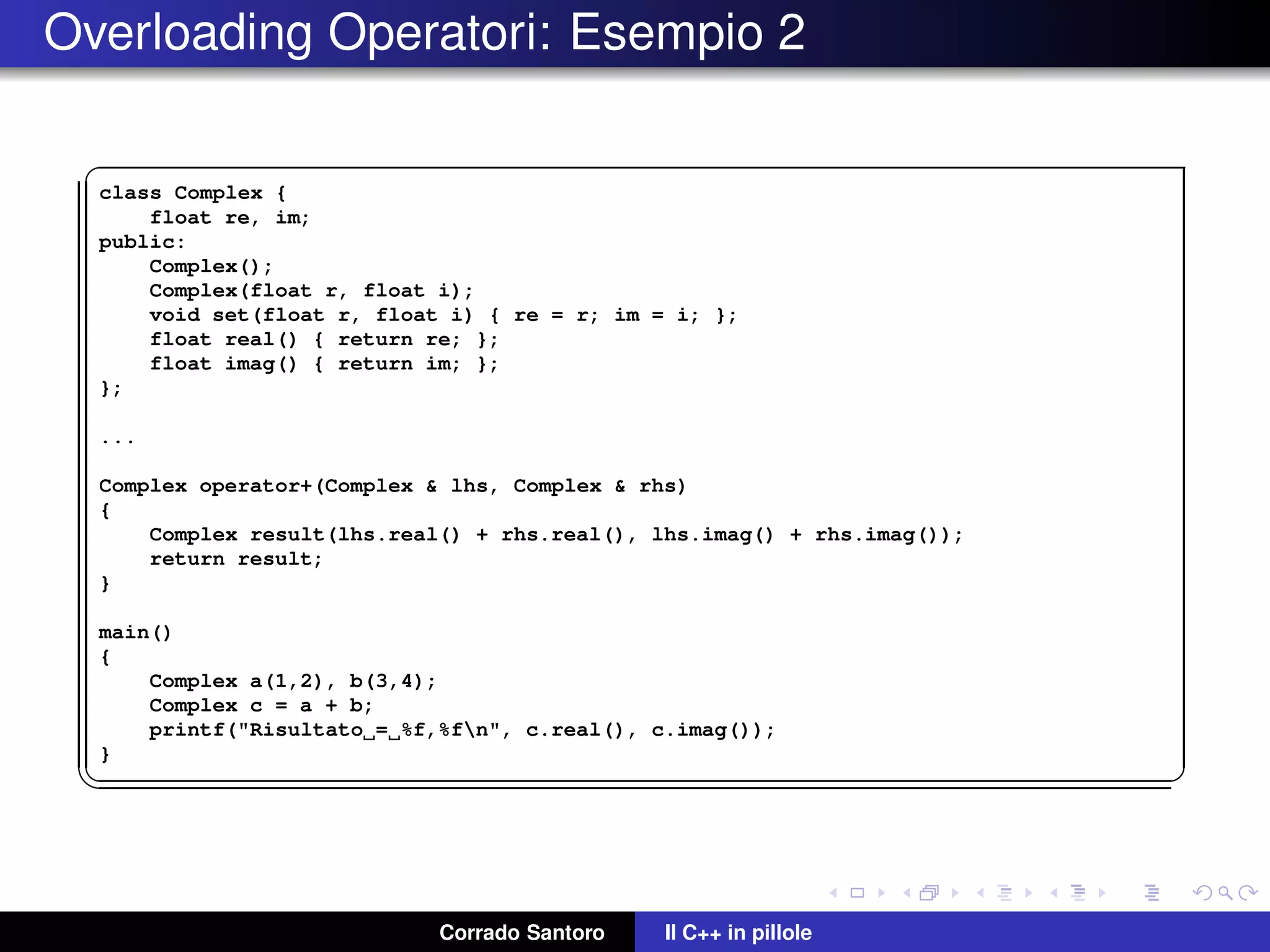 Overloading Operatori: Esempio 2
✞
class Complex {
float re, im;
public:
Complex();
Complex(float r, float i);
void set(float r, float i) { re = r; im = i; };
float real() { return re; };
float imag() { return im; };
};
...
Complex operator+(Complex & lhs, Complex & rhs)
{
Complex result(lhs.real() + rhs.real(), lhs.imag() + rhs.imag());
return result;
}
main()
{
Complex a(1,2), b(3,4);
Complex c = a + b;
printf("Risultato = %f,%fn", c.real(), c.imag());
}
✡✝ ✆
Corrado Santoro Il C++ in pillole
 