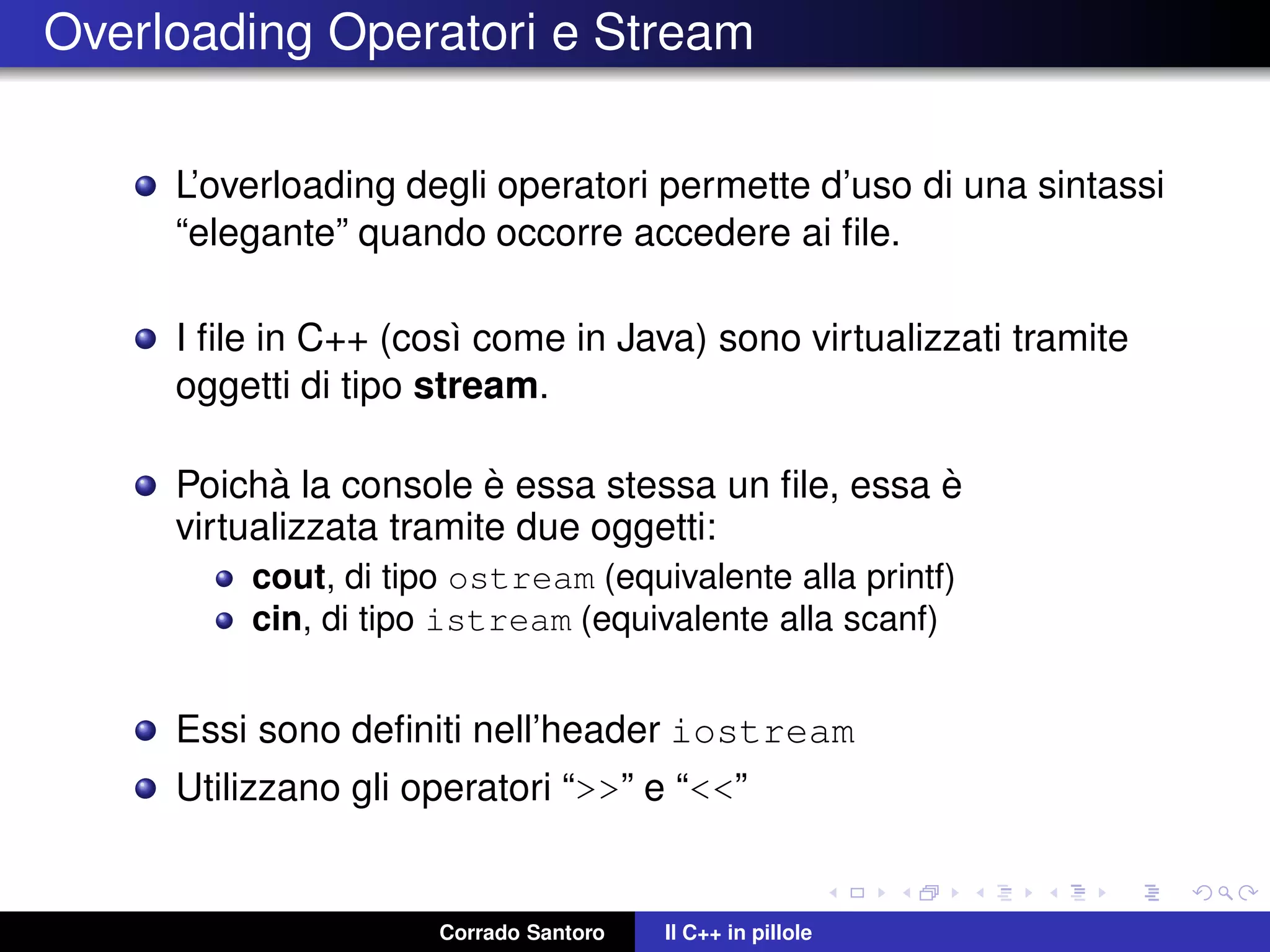 Overloading Operatori e Stream
L’overloading degli operatori permette d’uso di una sintassi
“elegante” quando occorre accedere ai ﬁle.
I ﬁle in C++ (cos`ı come in Java) sono virtualizzati tramite
oggetti di tipo stream.
Poich`a la console `e essa stessa un ﬁle, essa `e
virtualizzata tramite due oggetti:
cout, di tipo ostream (equivalente alla printf)
cin, di tipo istream (equivalente alla scanf)
Essi sono deﬁniti nell’header iostream
Utilizzano gli operatori “>>” e “<<”
Corrado Santoro Il C++ in pillole
 
