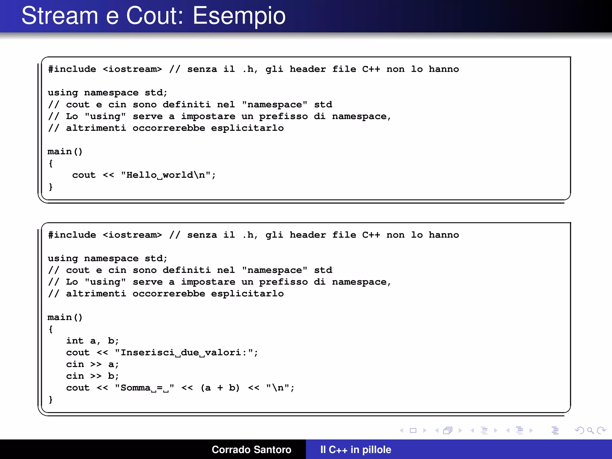 Stream e Cout: Esempio
✞
#include <iostream> // senza il .h, gli header file C++ non lo hanno
using namespace std;
// cout e cin sono definiti nel "namespace" std
// Lo "using" serve a impostare un prefisso di namespace,
// altrimenti occorrerebbe esplicitarlo
main()
{
cout << "Hello worldn";
}
✡✝ ✆
✞
#include <iostream> // senza il .h, gli header file C++ non lo hanno
using namespace std;
// cout e cin sono definiti nel "namespace" std
// Lo "using" serve a impostare un prefisso di namespace,
// altrimenti occorrerebbe esplicitarlo
main()
{
int a, b;
cout << "Inserisci due valori:";
cin >> a;
cin >> b;
cout << "Somma = " << (a + b) << "n";
}
✡✝ ✆
Corrado Santoro Il C++ in pillole
 
