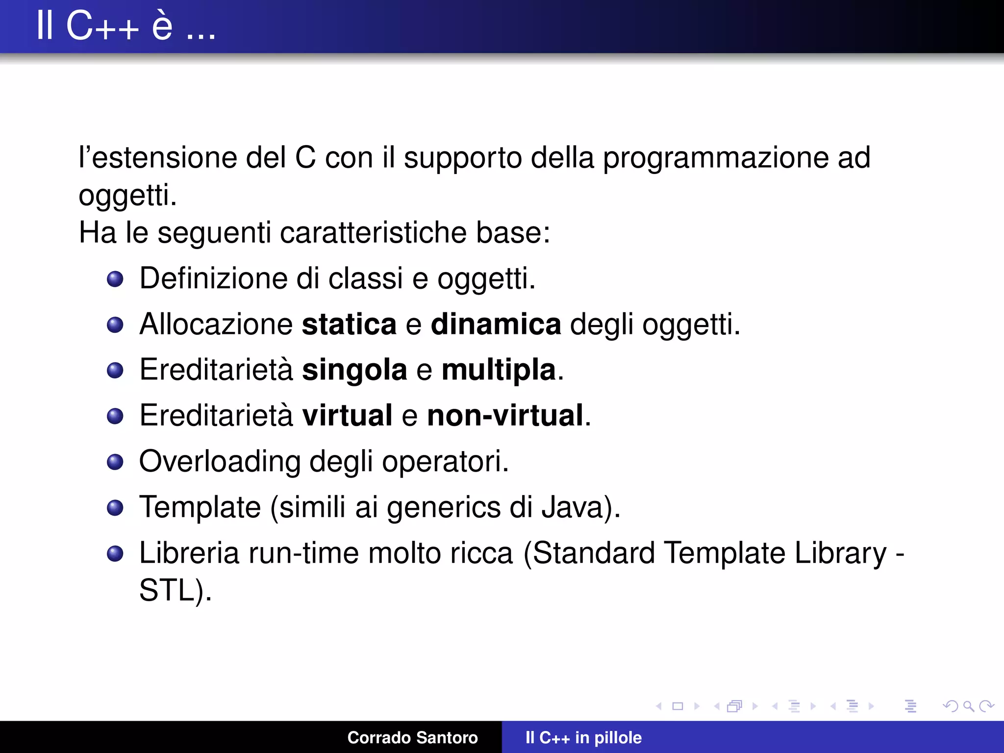 Il C++ `e ...
l’estensione del C con il supporto della programmazione ad
oggetti.
Ha le seguenti caratteristiche base:
Deﬁnizione di classi e oggetti.
Allocazione statica e dinamica degli oggetti.
Ereditariet`a singola e multipla.
Ereditariet`a virtual e non-virtual.
Overloading degli operatori.
Template (simili ai generics di Java).
Libreria run-time molto ricca (Standard Template Library -
STL).
Corrado Santoro Il C++ in pillole
 