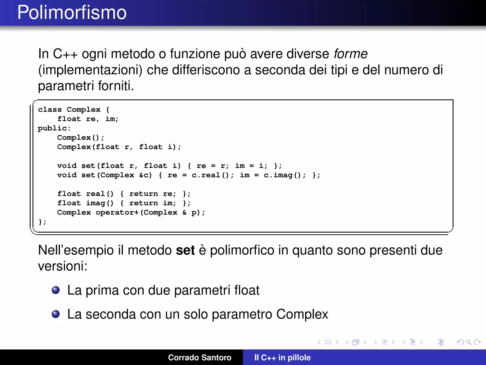 Polimorﬁsmo
In C++ ogni metodo o funzione pu`o avere diverse forme
(implementazioni) che differiscono a seconda dei tipi e del numero di
parametri forniti.
✞
class Complex {
float re, im;
public:
Complex();
Complex(float r, float i);
void set(float r, float i) { re = r; im = i; };
void set(Complex &c) { re = c.real(); im = c.imag(); };
float real() { return re; };
float imag() { return im; };
Complex operator+(Complex & p);
};
✡✝ ✆
Nell’esempio il metodo set `e polimorﬁco in quanto sono presenti due
versioni:
La prima con due parametri ﬂoat
La seconda con un solo parametro Complex
Corrado Santoro Il C++ in pillole
 