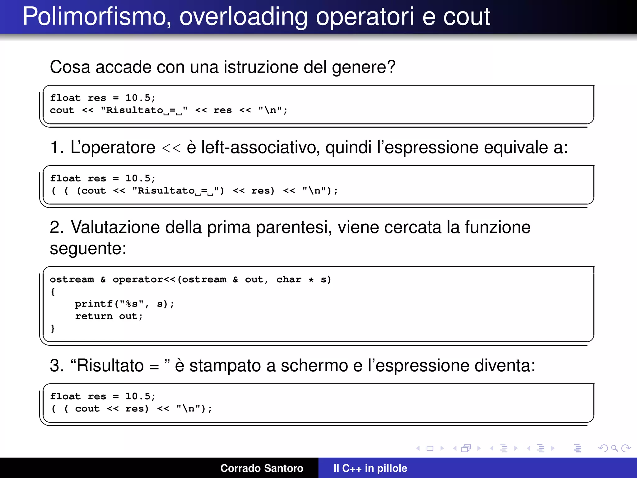 Polimorﬁsmo, overloading operatori e cout
Cosa accade con una istruzione del genere?
✞
float res = 10.5;
cout << "Risultato = " << res << "n";
✡✝ ✆
1. L’operatore << `e left-associativo, quindi l’espressione equivale a:
✞
float res = 10.5;
( ( (cout << "Risultato = ") << res) << "n");
✡✝ ✆
2. Valutazione della prima parentesi, viene cercata la funzione
seguente:
✞
ostream & operator<<(ostream & out, char * s)
{
printf("%s", s);
return out;
}
✡✝ ✆
3. “Risultato = ” `e stampato a schermo e l’espressione diventa:
✞
float res = 10.5;
( ( cout << res) << "n");
✡✝ ✆
Corrado Santoro Il C++ in pillole
 