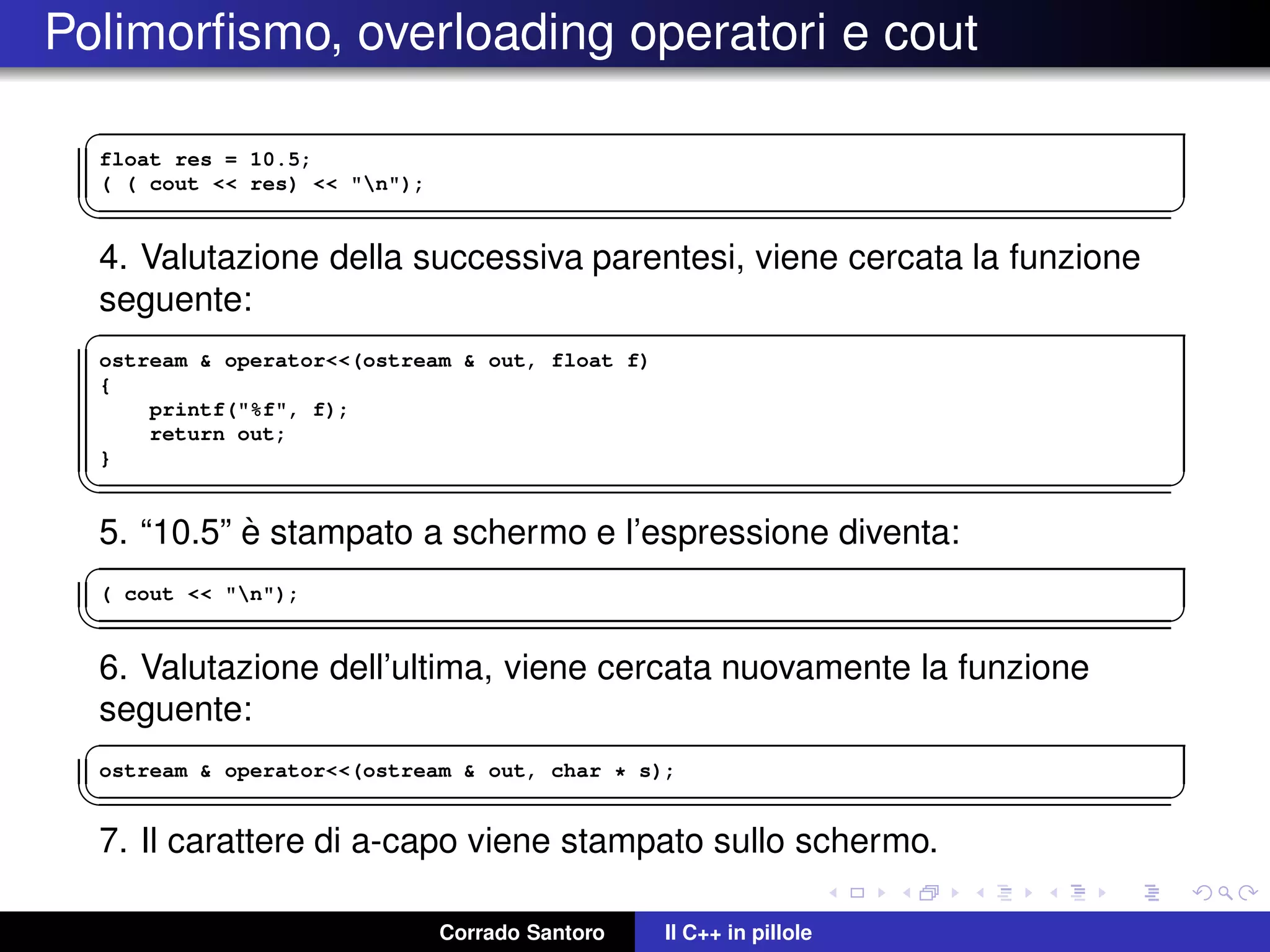 Polimorﬁsmo, overloading operatori e cout
✞
float res = 10.5;
( ( cout << res) << "n");
✡✝ ✆
4. Valutazione della successiva parentesi, viene cercata la funzione
seguente:
✞
ostream & operator<<(ostream & out, float f)
{
printf("%f", f);
return out;
}
✡✝ ✆
5. “10.5” `e stampato a schermo e l’espressione diventa:
✞
( cout << "n");
✡✝ ✆
6. Valutazione dell’ultima, viene cercata nuovamente la funzione
seguente:
✞
ostream & operator<<(ostream & out, char * s);
✡✝ ✆
7. Il carattere di a-capo viene stampato sullo schermo.
Corrado Santoro Il C++ in pillole
 