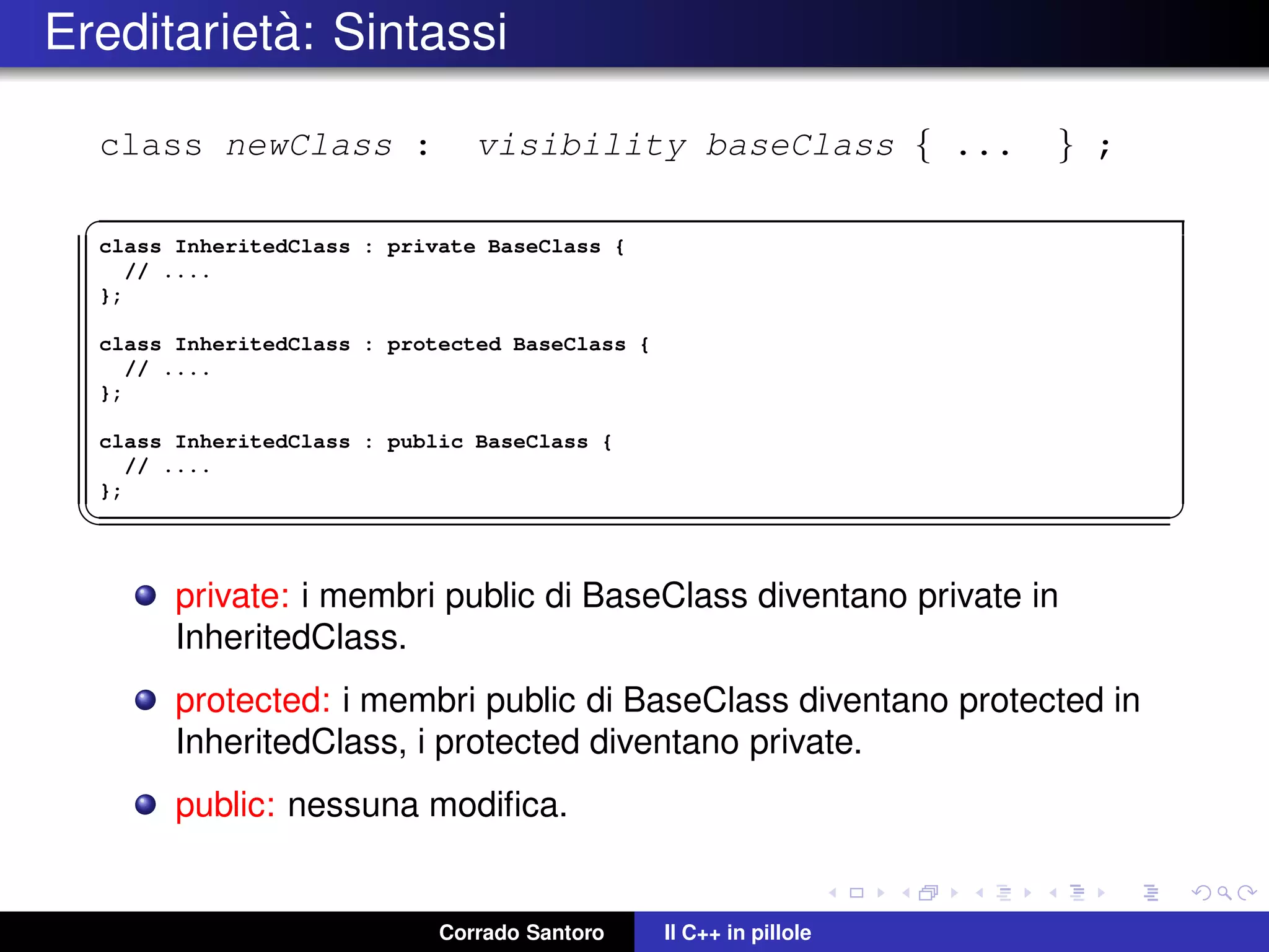 Ereditariet`a: Sintassi
class newClass : visibility baseClass { ... } ;
✞
class InheritedClass : private BaseClass {
// ....
};
class InheritedClass : protected BaseClass {
// ....
};
class InheritedClass : public BaseClass {
// ....
};
✡✝ ✆
private: i membri public di BaseClass diventano private in
InheritedClass.
protected: i membri public di BaseClass diventano protected in
InheritedClass, i protected diventano private.
public: nessuna modiﬁca.
Corrado Santoro Il C++ in pillole
 