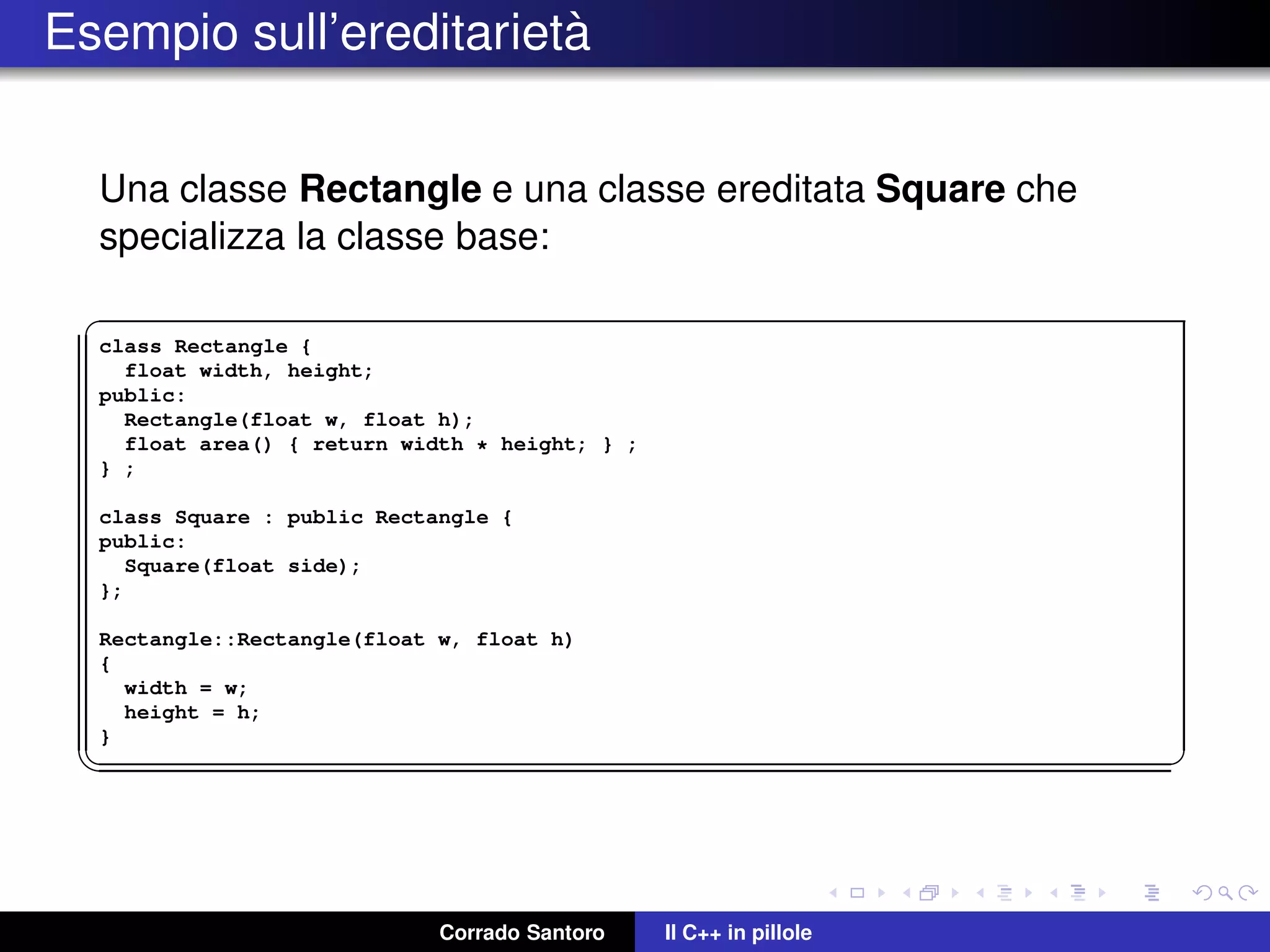 Esempio sull’ereditariet`a
Una classe Rectangle e una classe ereditata Square che
specializza la classe base:
✞
class Rectangle {
float width, height;
public:
Rectangle(float w, float h);
float area() { return width * height; } ;
} ;
class Square : public Rectangle {
public:
Square(float side);
};
Rectangle::Rectangle(float w, float h)
{
width = w;
height = h;
}
✡✝ ✆
Corrado Santoro Il C++ in pillole
 