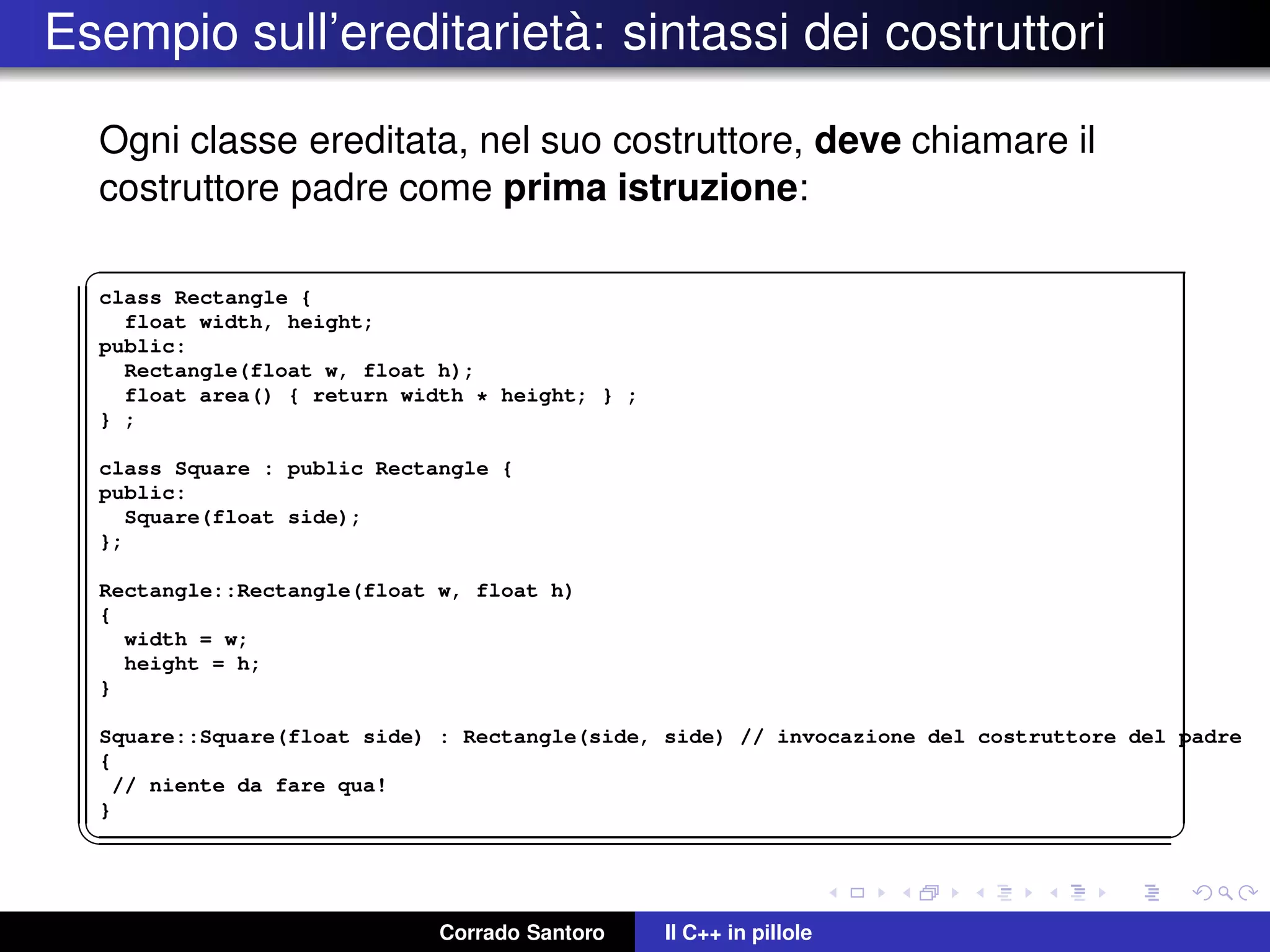 Esempio sull’ereditariet`a: sintassi dei costruttori
Ogni classe ereditata, nel suo costruttore, deve chiamare il
costruttore padre come prima istruzione:
✞
class Rectangle {
float width, height;
public:
Rectangle(float w, float h);
float area() { return width * height; } ;
} ;
class Square : public Rectangle {
public:
Square(float side);
};
Rectangle::Rectangle(float w, float h)
{
width = w;
height = h;
}
Square::Square(float side) : Rectangle(side, side) // invocazione del costruttore del padre
{
// niente da fare qua!
}
✡✝ ✆
Corrado Santoro Il C++ in pillole
 