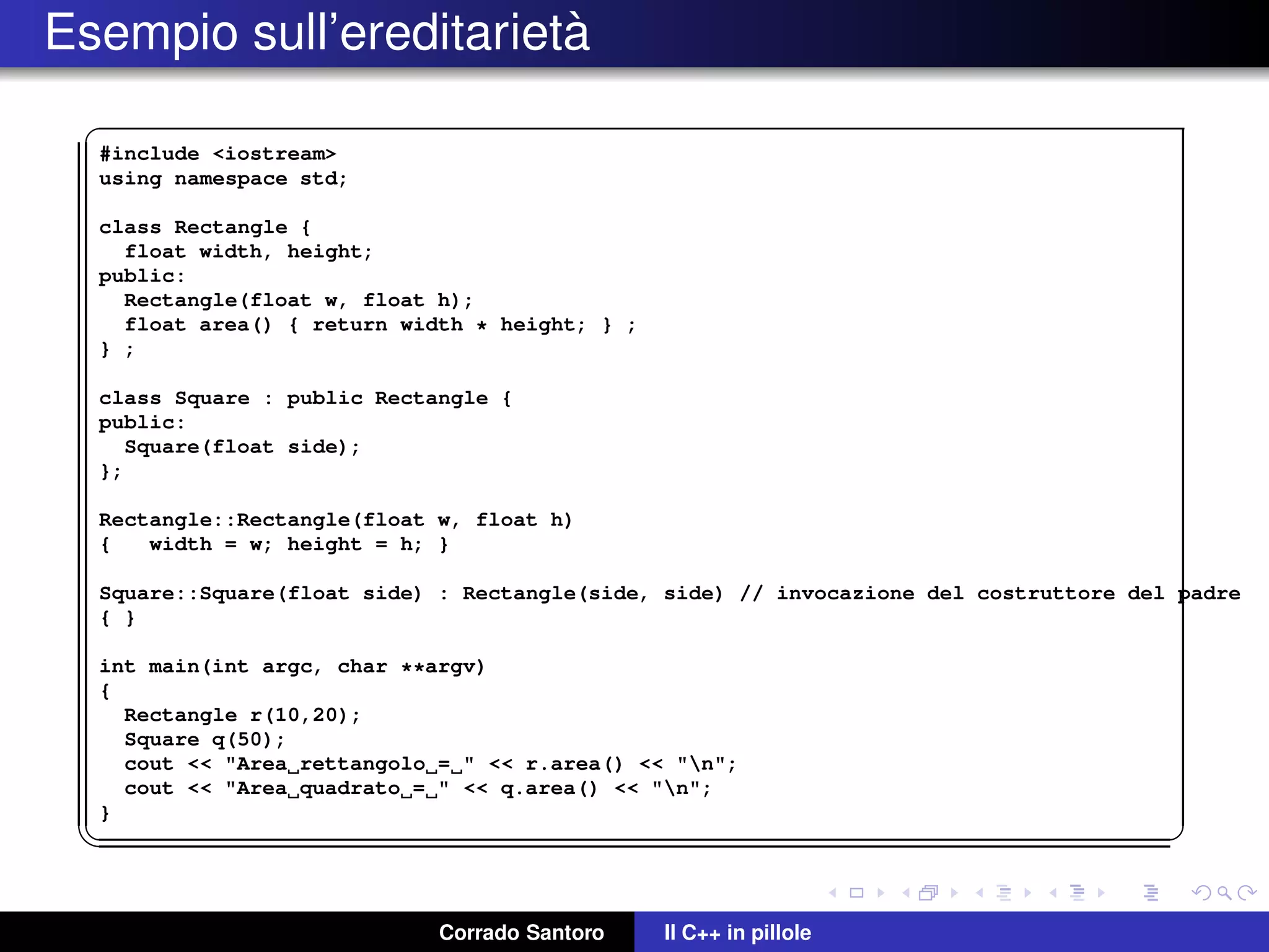 Esempio sull’ereditariet`a
✞
#include <iostream>
using namespace std;
class Rectangle {
float width, height;
public:
Rectangle(float w, float h);
float area() { return width * height; } ;
} ;
class Square : public Rectangle {
public:
Square(float side);
};
Rectangle::Rectangle(float w, float h)
{ width = w; height = h; }
Square::Square(float side) : Rectangle(side, side) // invocazione del costruttore del padre
{ }
int main(int argc, char **argv)
{
Rectangle r(10,20);
Square q(50);
cout << "Area rettangolo = " << r.area() << "n";
cout << "Area quadrato = " << q.area() << "n";
}
✡✝ ✆
Corrado Santoro Il C++ in pillole
 