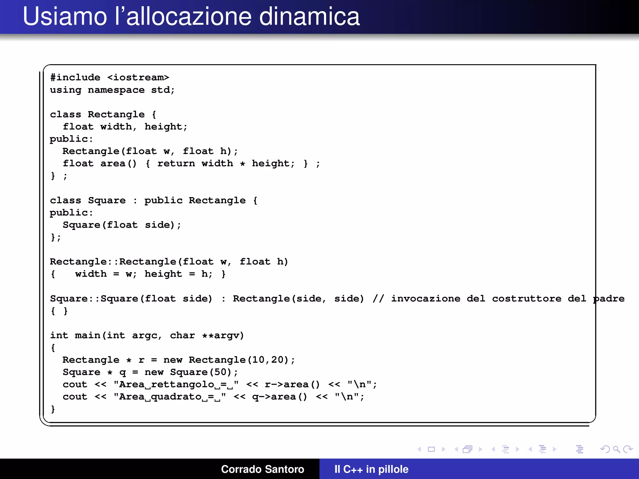 Usiamo l’allocazione dinamica
✞
#include <iostream>
using namespace std;
class Rectangle {
float width, height;
public:
Rectangle(float w, float h);
float area() { return width * height; } ;
} ;
class Square : public Rectangle {
public:
Square(float side);
};
Rectangle::Rectangle(float w, float h)
{ width = w; height = h; }
Square::Square(float side) : Rectangle(side, side) // invocazione del costruttore del padre
{ }
int main(int argc, char **argv)
{
Rectangle * r = new Rectangle(10,20);
Square * q = new Square(50);
cout << "Area rettangolo = " << r->area() << "n";
cout << "Area quadrato = " << q->area() << "n";
}
✡✝ ✆
Corrado Santoro Il C++ in pillole
 