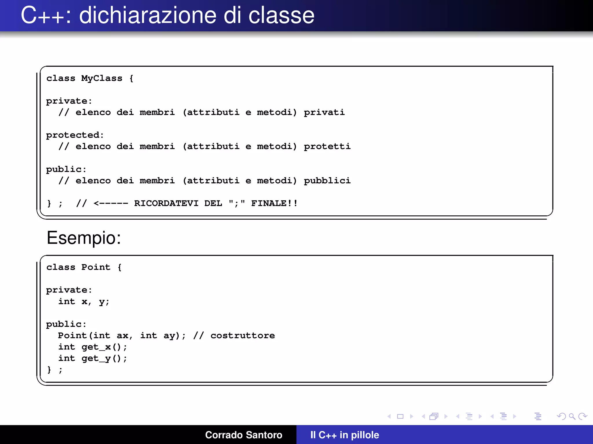 C++: dichiarazione di classe
✞
class MyClass {
private:
// elenco dei membri (attributi e metodi) privati
protected:
// elenco dei membri (attributi e metodi) protetti
public:
// elenco dei membri (attributi e metodi) pubblici
} ; // <----- RICORDATEVI DEL ";" FINALE!!
✡✝ ✆
Esempio:
✞
class Point {
private:
int x, y;
public:
Point(int ax, int ay); // costruttore
int get_x();
int get_y();
} ;
✡✝ ✆
Corrado Santoro Il C++ in pillole
 