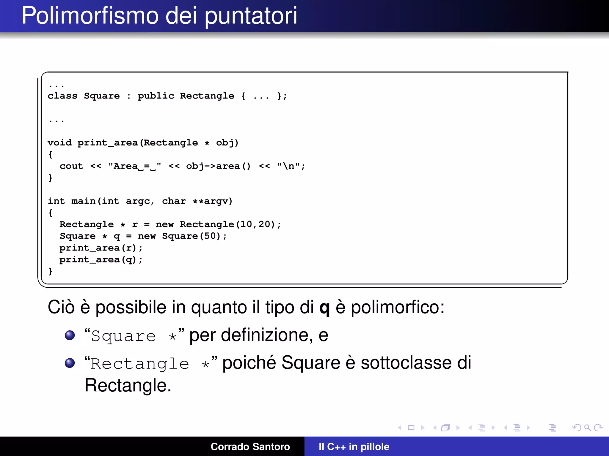 Polimorﬁsmo dei puntatori
✞
...
class Square : public Rectangle { ... };
...
void print_area(Rectangle * obj)
{
cout << "Area = " << obj->area() << "n";
}
int main(int argc, char **argv)
{
Rectangle * r = new Rectangle(10,20);
Square * q = new Square(50);
print_area(r);
print_area(q);
}
✡✝ ✆
Ci`o `e possibile in quanto il tipo di q `e polimorﬁco:
“Square *” per deﬁnizione, e
“Rectangle *” poich´e Square `e sottoclasse di
Rectangle.
Corrado Santoro Il C++ in pillole
 