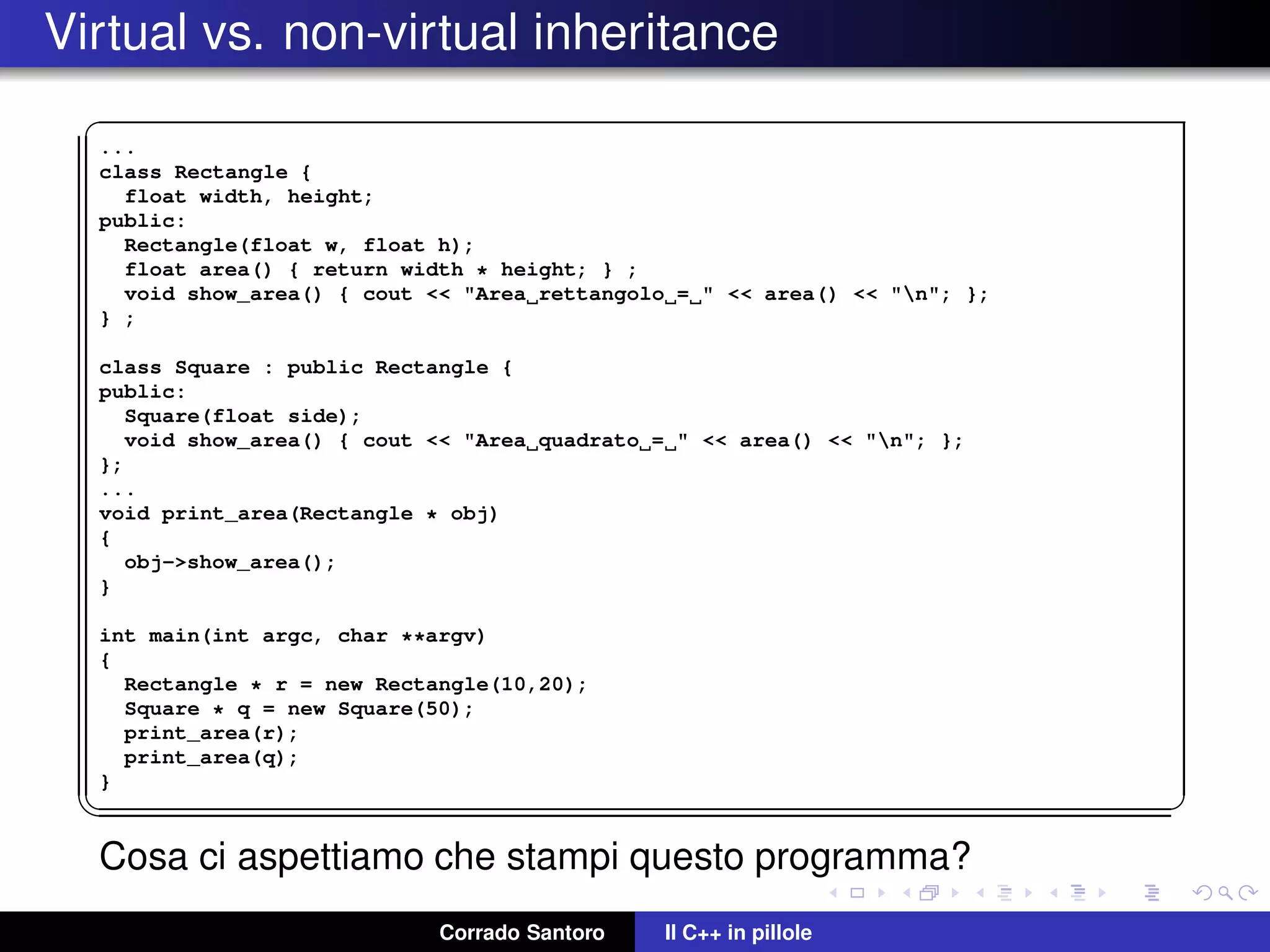 Virtual vs. non-virtual inheritance
✞
...
class Rectangle {
float width, height;
public:
Rectangle(float w, float h);
float area() { return width * height; } ;
void show_area() { cout << "Area rettangolo = " << area() << "n"; };
} ;
class Square : public Rectangle {
public:
Square(float side);
void show_area() { cout << "Area quadrato = " << area() << "n"; };
};
...
void print_area(Rectangle * obj)
{
obj->show_area();
}
int main(int argc, char **argv)
{
Rectangle * r = new Rectangle(10,20);
Square * q = new Square(50);
print_area(r);
print_area(q);
}
✡✝ ✆
Cosa ci aspettiamo che stampi questo programma?
Corrado Santoro Il C++ in pillole
 