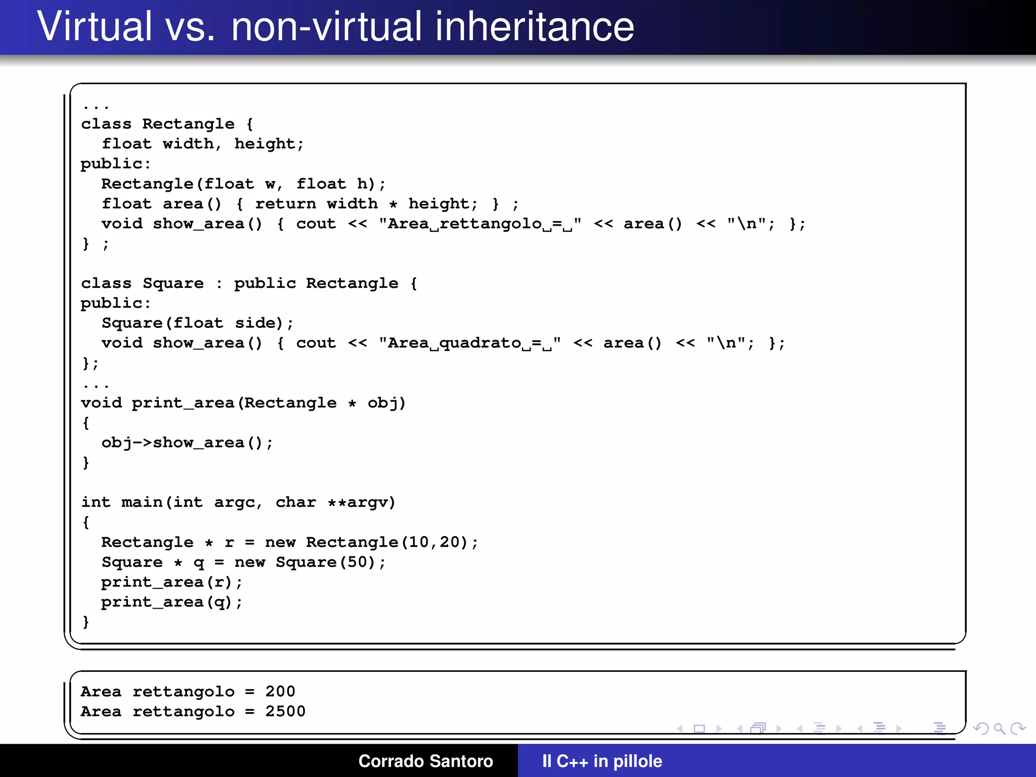 Virtual vs. non-virtual inheritance
✞
...
class Rectangle {
float width, height;
public:
Rectangle(float w, float h);
float area() { return width * height; } ;
void show_area() { cout << "Area rettangolo = " << area() << "n"; };
} ;
class Square : public Rectangle {
public:
Square(float side);
void show_area() { cout << "Area quadrato = " << area() << "n"; };
};
...
void print_area(Rectangle * obj)
{
obj->show_area();
}
int main(int argc, char **argv)
{
Rectangle * r = new Rectangle(10,20);
Square * q = new Square(50);
print_area(r);
print_area(q);
}
✡✝ ✆
✞
Area rettangolo = 200
Area rettangolo = 2500
✡✝ ✆
Corrado Santoro Il C++ in pillole
 