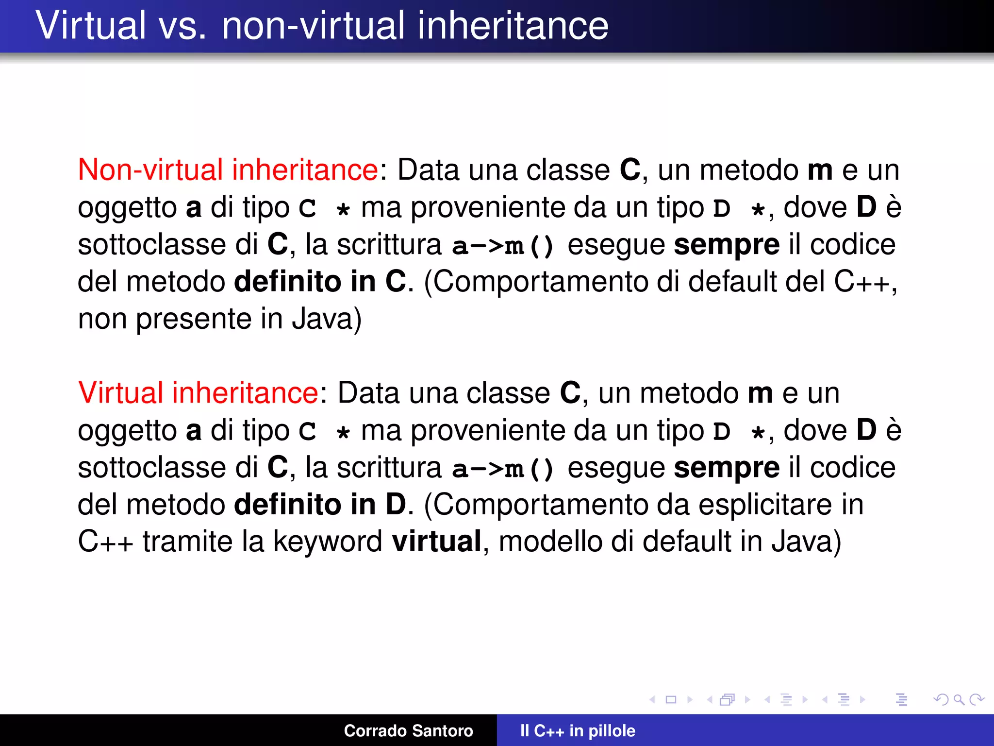 Virtual vs. non-virtual inheritance
Non-virtual inheritance: Data una classe C, un metodo m e un
oggetto a di tipo C * ma proveniente da un tipo D *, dove D `e
sottoclasse di C, la scrittura a->m() esegue sempre il codice
del metodo deﬁnito in C. (Comportamento di default del C++,
non presente in Java)
Virtual inheritance: Data una classe C, un metodo m e un
oggetto a di tipo C * ma proveniente da un tipo D *, dove D `e
sottoclasse di C, la scrittura a->m() esegue sempre il codice
del metodo deﬁnito in D. (Comportamento da esplicitare in
C++ tramite la keyword virtual, modello di default in Java)
Corrado Santoro Il C++ in pillole
 