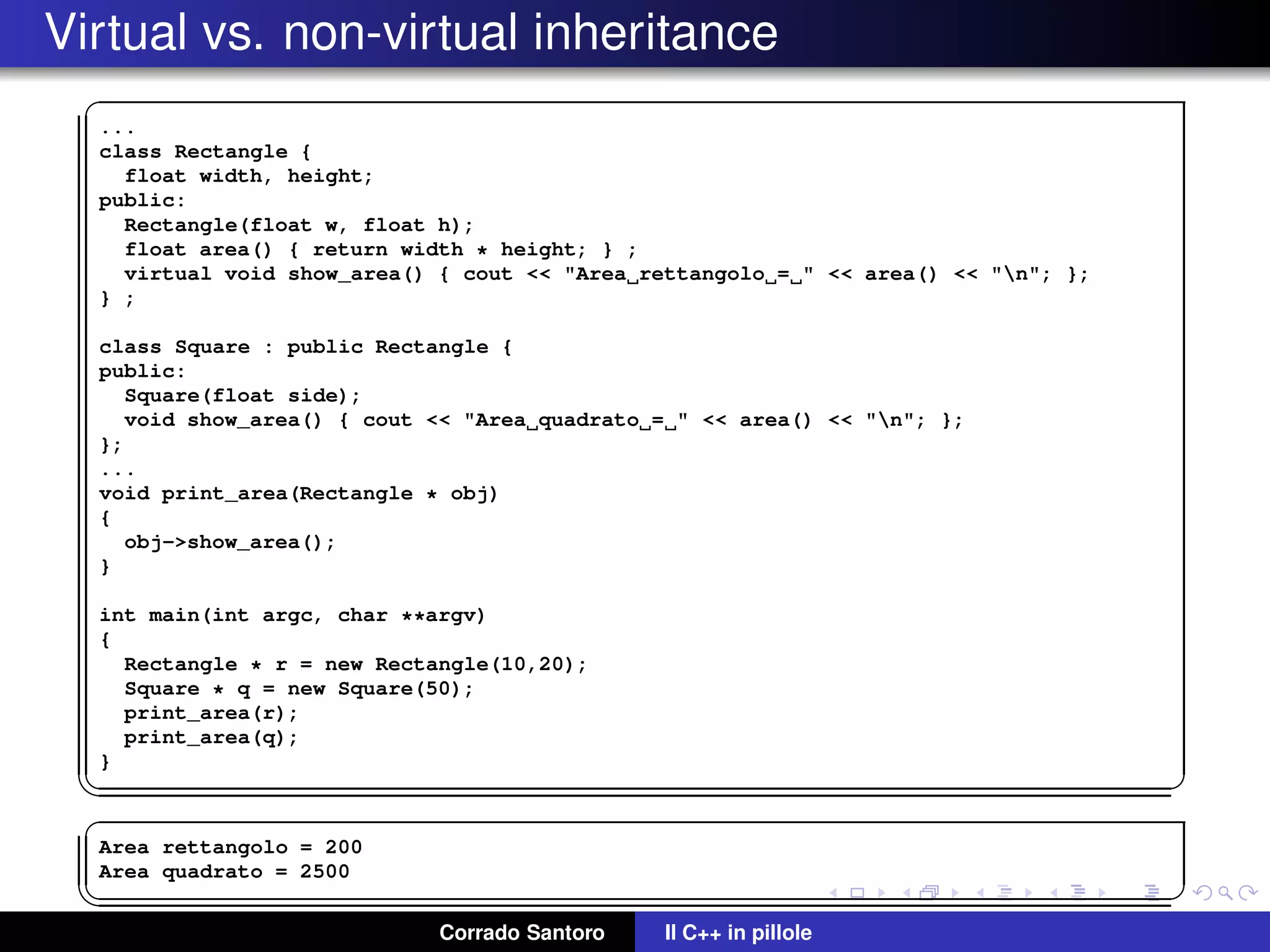 Virtual vs. non-virtual inheritance
✞
...
class Rectangle {
float width, height;
public:
Rectangle(float w, float h);
float area() { return width * height; } ;
virtual void show_area() { cout << "Area rettangolo = " << area() << "n"; };
} ;
class Square : public Rectangle {
public:
Square(float side);
void show_area() { cout << "Area quadrato = " << area() << "n"; };
};
...
void print_area(Rectangle * obj)
{
obj->show_area();
}
int main(int argc, char **argv)
{
Rectangle * r = new Rectangle(10,20);
Square * q = new Square(50);
print_area(r);
print_area(q);
}
✡✝ ✆
✞
Area rettangolo = 200
Area quadrato = 2500
✡✝ ✆
Corrado Santoro Il C++ in pillole
 