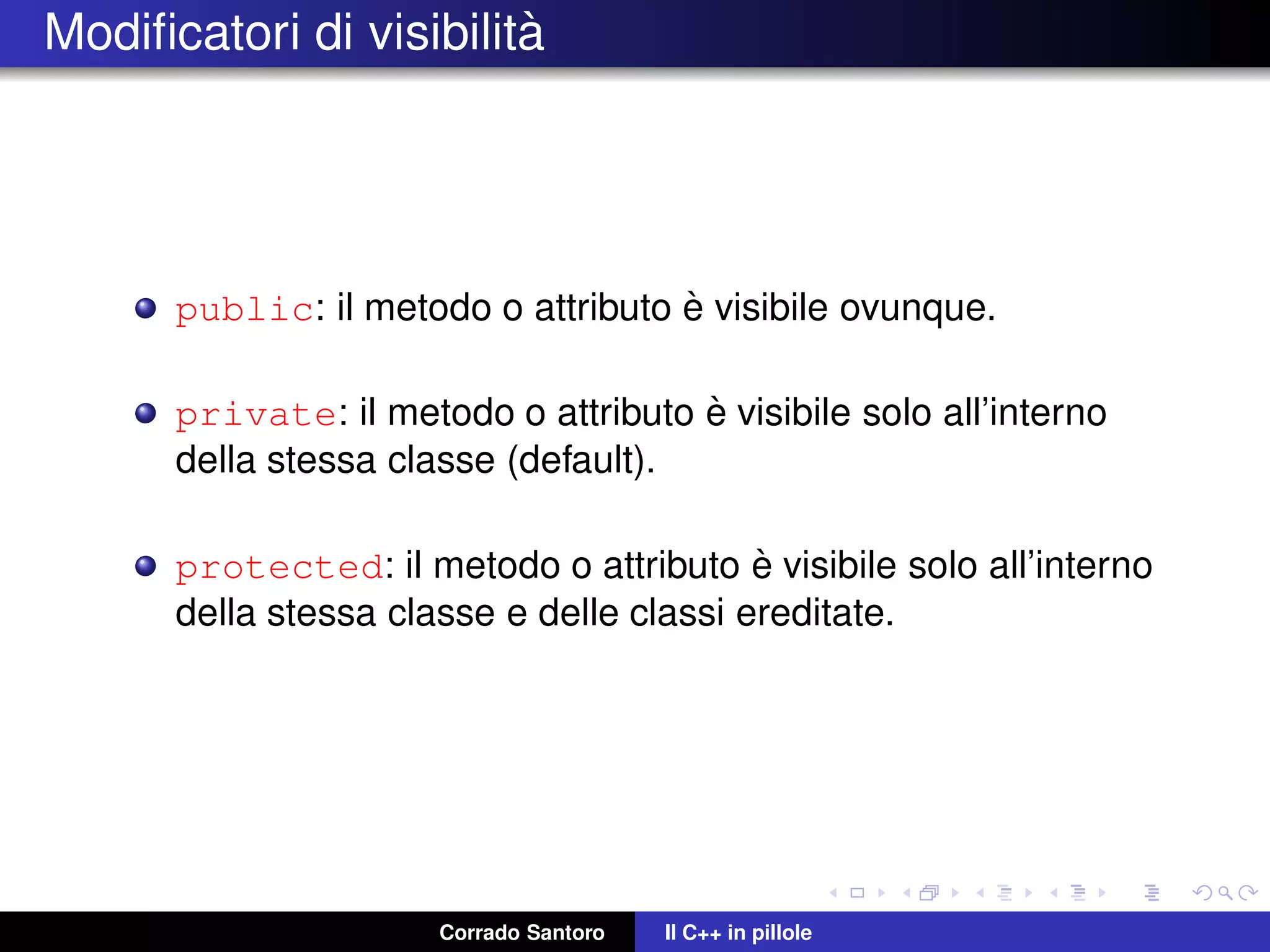Modiﬁcatori di visibilit`a
public: il metodo o attributo `e visibile ovunque.
private: il metodo o attributo `e visibile solo all’interno
della stessa classe (default).
protected: il metodo o attributo `e visibile solo all’interno
della stessa classe e delle classi ereditate.
Corrado Santoro Il C++ in pillole
 