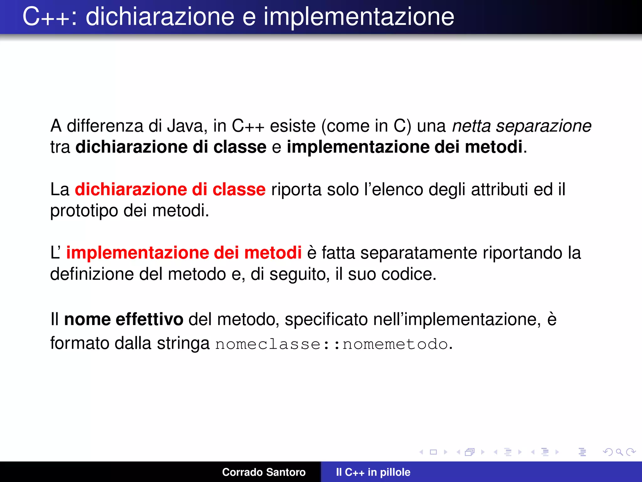 C++: dichiarazione e implementazione
A differenza di Java, in C++ esiste (come in C) una netta separazione
tra dichiarazione di classe e implementazione dei metodi.
La dichiarazione di classe riporta solo l’elenco degli attributi ed il
prototipo dei metodi.
L’ implementazione dei metodi `e fatta separatamente riportando la
deﬁnizione del metodo e, di seguito, il suo codice.
Il nome effettivo del metodo, speciﬁcato nell’implementazione, `e
formato dalla stringa nomeclasse::nomemetodo.
Corrado Santoro Il C++ in pillole
 
