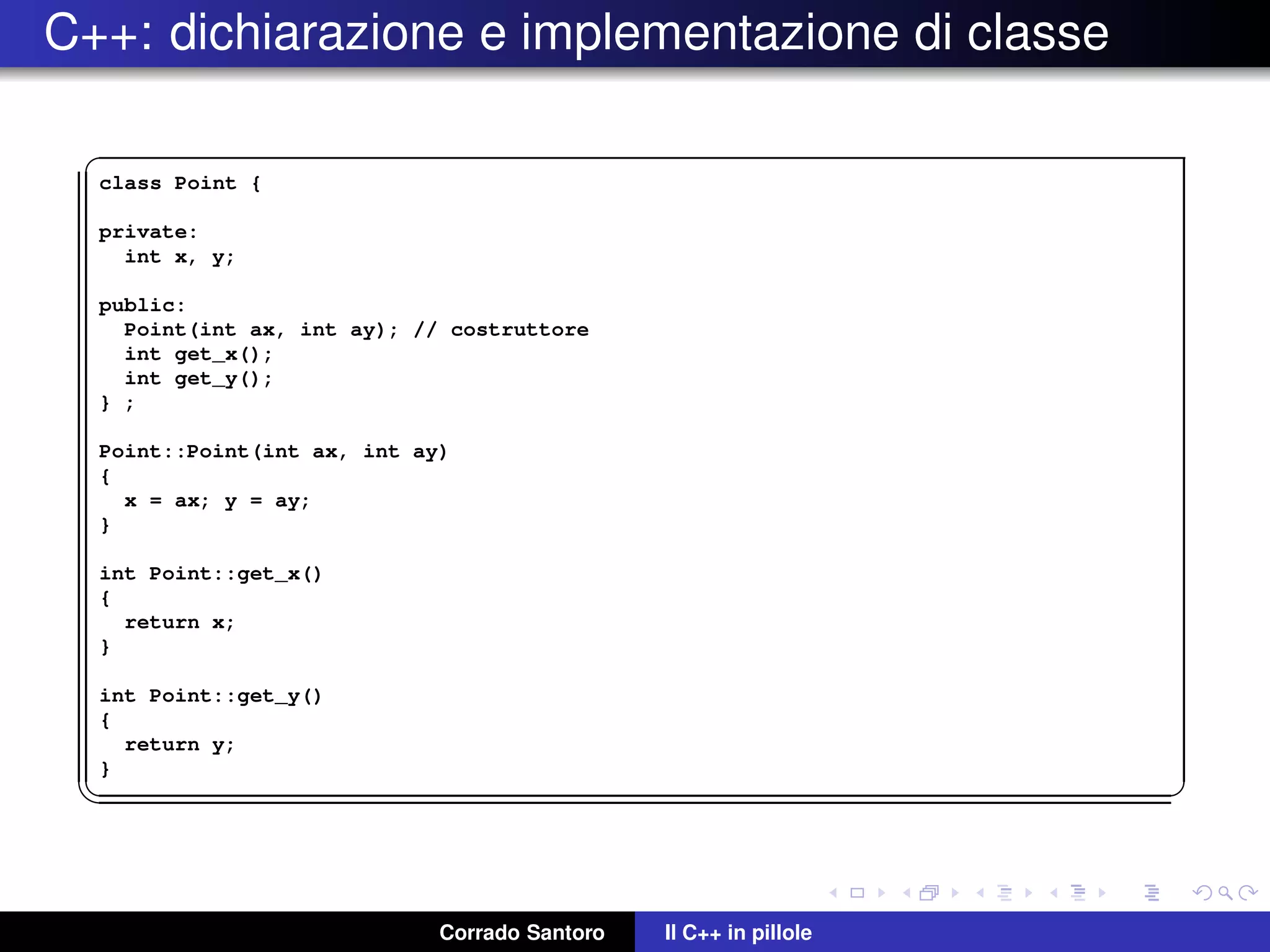 C++: dichiarazione e implementazione di classe
✞
class Point {
private:
int x, y;
public:
Point(int ax, int ay); // costruttore
int get_x();
int get_y();
} ;
Point::Point(int ax, int ay)
{
x = ax; y = ay;
}
int Point::get_x()
{
return x;
}
int Point::get_y()
{
return y;
}
✡✝ ✆
Corrado Santoro Il C++ in pillole
 