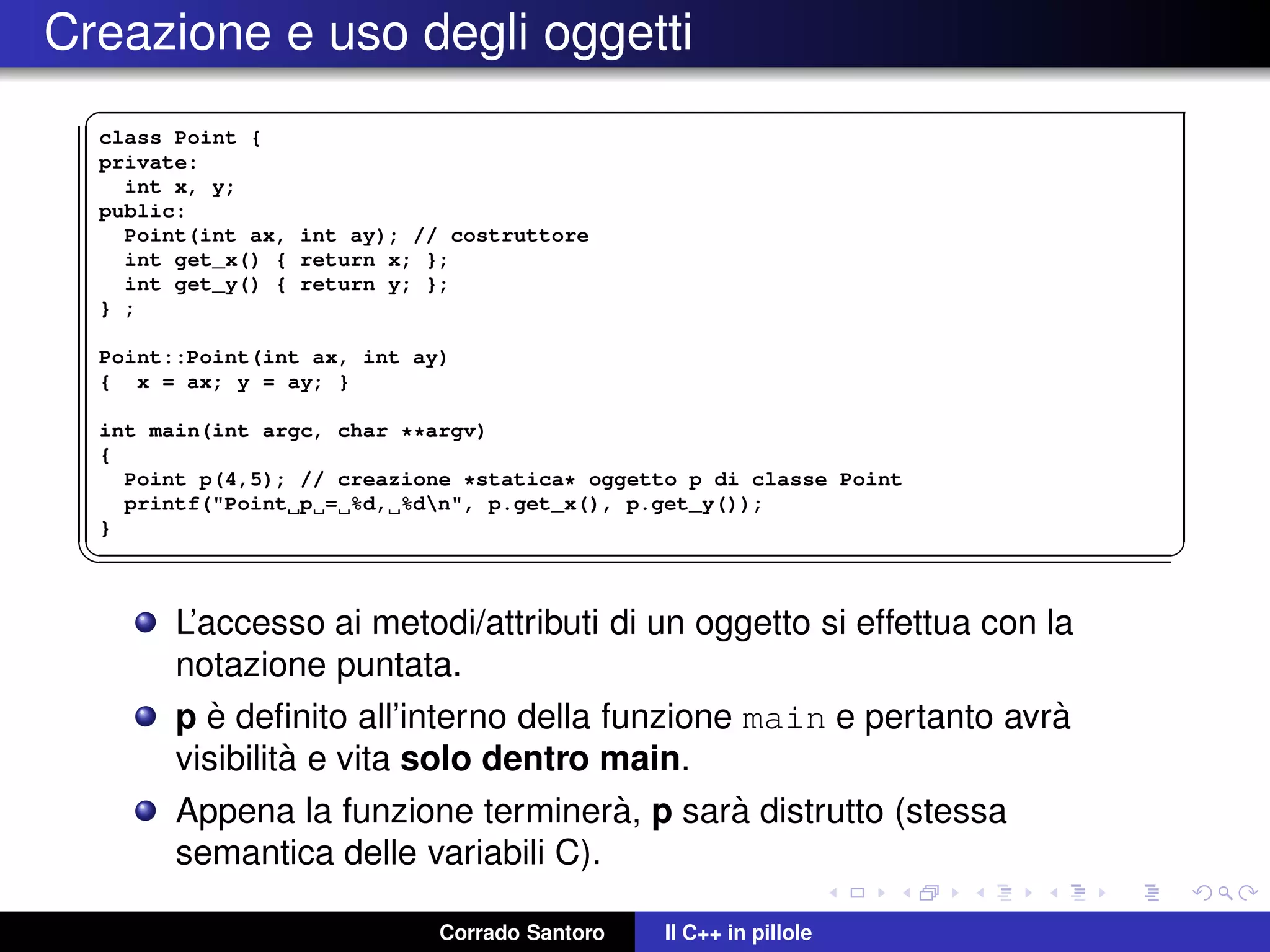 Creazione e uso degli oggetti
✞
class Point {
private:
int x, y;
public:
Point(int ax, int ay); // costruttore
int get_x() { return x; };
int get_y() { return y; };
} ;
Point::Point(int ax, int ay)
{ x = ax; y = ay; }
int main(int argc, char **argv)
{
Point p(4,5); // creazione *statica* oggetto p di classe Point
printf("Point p = %d, %dn", p.get_x(), p.get_y());
}
✡✝ ✆
L’accesso ai metodi/attributi di un oggetto si effettua con la
notazione puntata.
p `e deﬁnito all’interno della funzione main e pertanto avr`a
visibilit`a e vita solo dentro main.
Appena la funzione terminer`a, p sar`a distrutto (stessa
semantica delle variabili C).
Corrado Santoro Il C++ in pillole
 