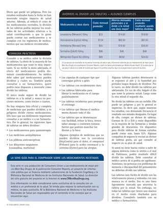 Medicamento y dosis diaria
Costo mensual
promedio1
Ahorros mensuales
potenciales y se
divide a la mitad
una dosis mayor2
Costo mensual
promedio
resultante usando
tabletas divididas
Lovastatina (Mevacor) 10mg $33 $14.50 $18.50
Atorvastatina (Lipitor) 40mg $124 $62.50 $61.50
Amlodipina (Norvasc) 5mg $55 $18.50 $36.50
Sertralina (Zoloft) 50mg $98 $49 $49
Metoprolol (Toprol XL) 200mg $69 $9.50 $34.50
AHORROS AL DIVIDIR LAS TABLETAS — ALGUNOS EJEMPLOS
(1) Los precios son promedios de los precios minoristas de todo el país; información obtenida por Los medicamentos de mejor precio
(Best Buy Drugs), de la publicación Consumer Reports, a partir de datos suministrados por Wolters Kluwer Health. (2) La dosis que se
usa para el cálculo es el doble de la dosis que figura en la primera columna. Aquí no se proporciona el precio de esa dosis.
• Las cápsulas de cualquier tipo que
contengan polvos o geles
• Las tabletas con recubrimiento duro
• Las tabletas fabricadas para
liberar la medicación en el cuerpo
paulatinamente
• Las tabletas recubiertas para proteger
el estómago
• Las tabletas que liberan el medica-
mento durante todo el día
• Las tabletas que se desmenuzan
con facilidad, irritan la boca, tienen
sabor amargo o contienen tinturas
fuertes que podrían manchar los
dientes y la boca
Algunos ejemplos de medicinas que no
pueden dividirse son la oxicodona
(OxyContin) para el dolor, el omeprazol
(Prilosec) para la acidez estomacal y la
cetrizina (Zyrtec) para las alergias.
Dicen que puede ser peligrosa. Pero los
estudios realizados hasta la fecha no han
mostrado ningún impacto de salud
adverso. Además, al reducir el costo de
los medicamentos recetados, la división
de las tabletas podría mejorar los resul-
tados de las actividades relativas a la
salud contribuyendo a que la gente
pueda costear sus medicamentos y se
cumplan con los regímenes de medica-
mentos que sus médicos recomiendan.
CONSEJOS PRÁCTICOS
Consulte a su médico sobre la división
de tabletas. La dosis de la mayoría de los
medicamentos que tome es muy impor-
tante. Si no recibe la dosis adecuada, el
efecto del medicamento podría dis-
minuir considerablemente. Su médico
debe saber qué medicamentos pueden
dividirse y cuáles no. También puede
consultar a un farmacéutico, quien
podría estar dispuesto a mostrarle cómo
dividir las tabletas.
El único modo seguro de dividir las
tabletas es a la mitad y nunca en por-
ciones menores, como tercios o cuartos.
No hay ninguna lista oficial y completa
de medicinas que pueden dividirse, y es
peligroso dividir ciertos medicamentos.
Ello hace que sea doblemente importante
consultar a un médico o a un farmacéu-
tico. Por lo general, los siguientes tipos
de tabletas no deben dividirse:
• Los medicamentos para quimioterapia
• Las medicinas antiepilépticas
• Las píldoras anticonceptivas
• Los diluyentes sanguíneos
(coumadina, warfarina)
Algunas tabletas pueden deteriorarse si
se exponen al aire y la humedad por
períodos largos después de dividirse. Por
lo tanto, no debe dividir las tabletas por
adelantado. En vez de ello, hágalo el día
que tome la primera mitad. Luego tome
la otra mitad el segundo día.
No divida las tabletas con un cuchillo. Ello
puede ser peligroso y por lo general es
impreciso. Es decir que, según muestran
los estudios, con demasiada frecuencia el
resultado son mitades desiguales. En lugar
de ello, compre un divisor de tabletas.
Cuestan de $3 a $10 y están disponibles
en la mayoría de las farmacias y tiendas
grandes de descuentos. Un dispositivo
para dividir tabletas de formas extrañas
puede costar más, hasta $25. Algunas
compañías de seguros le envían un divisor
de tabletas gratis, así que consulte al
respecto en su plan de salud.
Si usted no tiene buena visión o sufre de
alguna dolencia como la artritis o el mal
de Parkinson, podría resultarle difícil
dividir las tabletas. Debe consultar al
médico acerca de si podría ser agobiante.
Asimismo, las personas con problemas de
memoria o discapacidad del pensamiento
no deberían dividir sus tabletas.
Las tabletas más fáciles de dividir son las
relativamente planas y redondas con una
muesca en el medio. Eso es una línea
ligeramente marcada que atraviesa la
tableta por la mitad. Sin embargo, no
todas las tabletas que tienen una muesca
en el medio están diseñadas para
dividirse. Consúltelo también con su
médico o farmacéutico.
LA SERIE GUÍA PARA EL COMPRADOR SOBRE LOS MEDICAMENTOS RECETADOS
Esta serie es una producción de Consumers Union y Los medicamentos de mejor pre-
cio (Best Buy Drugs), de la publicación Consumer Reports, un proyecto de informa-
ción pública que se financia mediante subvenciones de la Fundación Engelberg y la
Biblioteca Nacional de Medicina de los Institutos Nacionales de Salud. La dirección
del sitio gratuito del proyecto en la Internet es www.CRBestBuyDrugs.org.
Esta información no debe considerarse como sustitutiva de la consulta con un
médico o un profesional de la salud. Se brinda para mejorar la comunicación con su
médico, no para sustituirlo. Ni la Biblioteca Nacional de Medicina ni los Institutos
Nacionales de Salud son responsables por el contenido ni los consejos que se
encuentran aquí.
© CONSUMERS UNION 2006
 