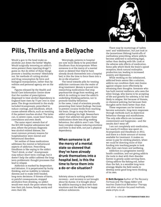 31 | Druglink September/October 2013
Pills, Thrills and a Bellyache
Would a gun to the head make an
alcoholic put down the bottle? Maybe.
Would surgically removing an addict’s
veins prevent them injecting drugs? I
guess so. But do either of these things
promote a healthy recovery? Absolutely
not. Yet methods of cutting alcohol
and drug consumption by force and
biological manipulation, rather than by
volition and personal agency, are on the
rise.
Figures released by the Health and
Social Care Information Centre show
that the number of prescriptions
dispensed to treat alcohol dependency in
England have risen by 73 per cent in nine
years. The drugs monitored in the study
included Acamprosate, prescribed to
reduce cravings, and Disulfiram, which
causes adverse effects, such as vomiting
if the patient touches alcohol. The latter
can, in severe cases, cause heart failure,
convulsions and even death.
The same report reveals that of
the 823,500 hospital admissions last
year, where the primary diagnosis
was alcohol-related disease, the
most common primary reasons for
hospitalisation were mental and
behavioural disorders.
Yet neither of these medications
addresses the mental or behavioural
aspects of addiction. Prescribing
Disulfiram is like saying to the addict:
“Don’t drink, or else”. Acamprosate
may reduce short-term cravings, but it
doesn’t help the addict address the long-
term problematic thought processes that
lead to relapse.
Addiction is marked by desperation
and delusion. It is perpetuated by faulty
thinking, and an inability to tolerate
distress and to make level headed,
long-term decisions. If threats of harm,
or painful consequences, stopped
alcoholics from drinking, no addict
would ever reach the point where they
lose their job, home, family, sanity and
even their life.
Worryingly, patients in hospital
are now more likely to be prescribed
Disulfiram than Acamprosate. When
someone is at the mercy of a mental
state so skewed that they’ve have
already drunk themselves into a hospital
bed, is this the time to force them into a
do-or-die situation?
The trend towards pills for treating
addiction continues into the realm of
drug treatment. Money is poured into
researching medications that stop
psychoactive drugs from working, yet
which do nothing to treat the addict’s
underlying thinking patterns, nor to
promote healthy behaviour.
In the news, I read of scientists proudly
presenting their latest findings. Vaccines
to prevent cocaine thrills from reaching
the brain. Drugs to stop the heroin
addict achieving his high. Researchers
report that addicted rats given these
medications show less drug-seeking
behaviour. But addicts aren’t rats. They
have complex relapse-inducing emotions
and lives to deal with, not just a physical
dependency.
Sobriety alone is nothing without
recovery – and recovery is not brought
about by duress. It is brought about
by addicts learning to deal with their
emotions and the ability to be happy
without substances.
There may be mutterings of ‘safety
nets’ and ‘stabilisation’, but just look at
the (sometimes lifelong) handcuffs of
methadone prescribing, where addicts
become addicted to something legal,
rather than dealing with life. Look at
the adverse side effects of medication.
Some pills which block the brain’s opioid
receptors, block natural endorphin
production too, leading to increased
anxiety and depression.
While working on the imbalanced,
addicted brain seems like a solution,
addicts can condition their own brains
against relapse more effectively by
retraining their thoughts. Someone who
has built mental resilience, who sees the
silver linings, who learns to be accepting
of life and grateful for sobriety, is far less
likely to relapse. Not because of threats,
or chemical policing, but because their
thoughts serve them better than that.
These responses can be trained to
become automatic, long-term responses
through methods such as dialectical
behaviour therapy and mindfulness.
The only side effects are increased
contentment and happiness – and the
results don’t wear off.
I am not completely anti-medication,
but nearly £3 million was spent on
Acamprosate and Disulfiram in 2012,
and there is a finite amount of money
available for treatment. It makes no
sense to pay for sticking plasters, when
we could be directing more of that
funding into teaching people to look
after their own brain and wellbeing.
Addiction is a progressive mental
health condition, and not giving addicts
the tools to deal with their disorder
forever is greatly under-serving them.
Giving addicts the fishing rod, rather
than the fish, is a sensible long-term
strategy. Maybe the field needs to
develop some good long-term thinking
of its own.
When someone is at
the mercy of a mental
state so skewed that
they’ve have already
drunk themselves into a
hospital bed, is this the
time to force them into
a do-or-die situation?
n Beth Burgess Author of The Recovery
Formula and The Happy Addict and
teaches Dialectical Behaviour Therapy
and other solution-focused methods.
www.smyls.co.uk
 