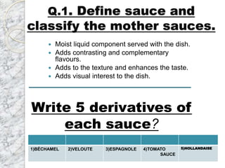 Q.1. Define sauce and
classify the mother sauces.
 Moist liquid component served with the dish.
 Adds contrasting and complementary
flavours.
 Adds to the texture and enhances the taste.
 Adds visual interest to the dish.
1)BÉCHAMEL 2)VELOUTE 3)ESPAGNOLE 4)TOMATO
SAUCE
5)HOLLANDAISE
Write 5 derivatives of
each sauce?
 