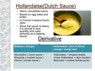 Hollandaise(Dutch Sauce)
 Warm, emulsified sauce.
 Based on egg yolks and
butter.
 In French it means Dutch
style.
 Since the sauce is heavy,
it is served in less
quantity and used
primarily as a topping
sauce.
Derivative
s
Maltaise ( orange ) Hollandaise+ juice of blood
orange+ orange zest
Mousseline ( cream sauce )
Moutarde ( mustard sauce )
Choron ( tomato sauce )
Hollandaise + whipped double
cream Hollandaise + dijon mustard
Bearnaise + cooked tomato puree
 