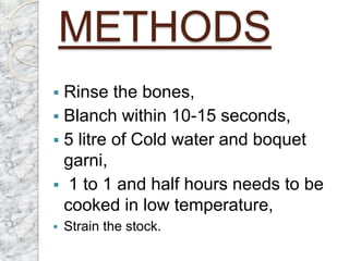METHODS
 Rinse the bones,
 Blanch within 10-15 seconds,
 5 litre of Cold water and boquet
garni,
 1 to 1 and half hours needs to be
cooked in low temperature,
 Strain the stock.
 