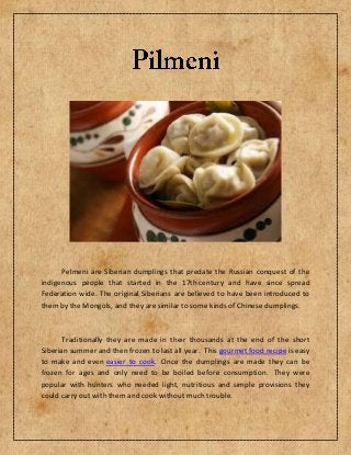 Pelmeni are Siberian dumplings that predate the Russian conquest of the
indigenous people that started in the 17th century and have since spread
Federation wide. The original Siberians are believed to have been introduced to
them by the Mongols, and they are similar to some kinds of Chinese dumplings.
Traditionally they are made in their thousands at the end of the short
Siberian summer and then frozen to last all year. This gourmet food recipe is easy
to make and even easier to cook. Once the dumplings are made they can be
frozen for ages and only need to be boiled before consumption. They were
popular with hunters who needed light, nutritious and simple provisions they
could carry out with them and cook without much trouble.
 