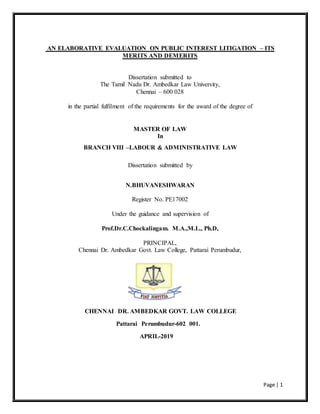 Page | 1
AN ELABORATIVE EVALUATION ON PUBLIC INTEREST LITIGATION – ITS
MERITS AND DEMERITS
Dissertation submitted to
The Tamil Nadu Dr. Ambedkar Law University,
Chennai – 600 028
in the partial fulfilment of the requirements for the award of the degree of
MASTER OF LAW
In
BRANCH VIII –LABOUR & ADMINISTRATIVE LAW
Dissertation submitted by
N.BHUVANESHWARAN
Register No. PE17002
Under the guidance and supervision of
Prof.Dr.C.Chockalingam. M.A.,M.L., Ph.D,
PRINCIPAL,
Chennai Dr. Ambedkar Govt. Law College, Pattarai Perumbudur,
CHENNAI DR. AMBEDKAR GOVT. LAW COLLEGE
Pattarai Perumbudur-602 001.
APRIL-2019
 